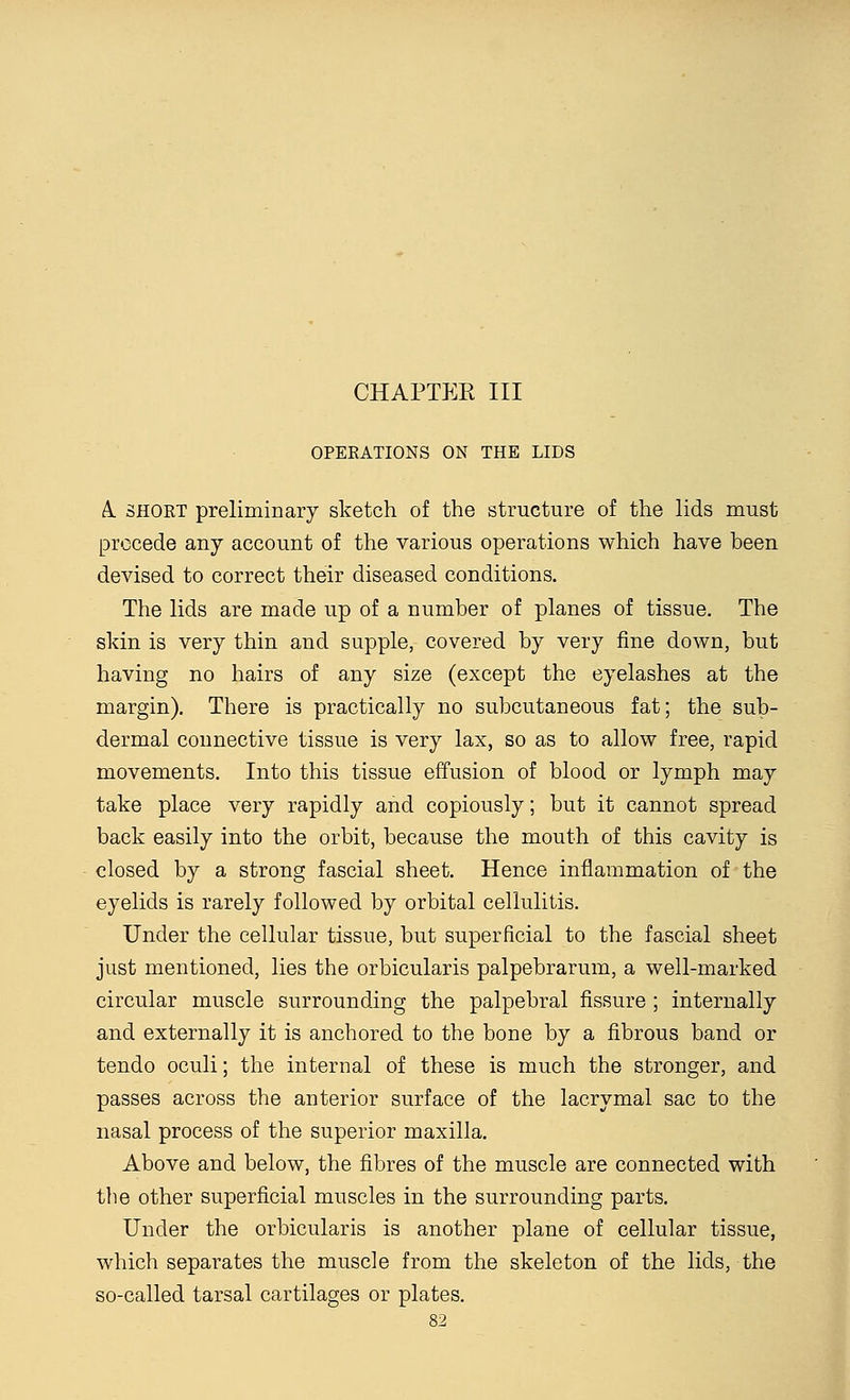 CHAPTER III OPERATIONS ON THE LIDS A. SHORT preliminary sketch of the structure of the lids must precede any account of the various operations which have been devised to correct their diseased conditions. The lids are made up of a number of planes of tissue. The skin is very thin and supple, covered by very fine down, but having no hairs of any size (except the eyelashes at the margin). There is practically no subcutaneous fat; the sub- dermal connective tissue is very lax, so as to allow free, rapid movements. Into this tissue effusion of blood or lymph may take place very rapidly and copiously; but it cannot spread back easily into the orbit, because the mouth of this cavity is closed by a strong fascial sheet. Hence inflammation of the eyelids is rarely followed by orbital cellulitis. Under the cellular tissue, but superficial to the fascial sheet just mentioned, lies the orbicularis palpebrarum, a well-marked circular muscle surrounding the palpebral fissure ; internally and externally it is anchored to the bone by a fibrous band or tendo oculi; the internal of these is much the stronger, and passes across the anterior surface of the lacrymal sac to the nasal process of the superior maxilla. Above and below, the fibres of the muscle are connected with the other superficial muscles in the surrounding parts. Under the orbicularis is another plane of cellular tissue, which separates the muscle from the skeleton of the lids, the so-called tarsal cartilages or plates.