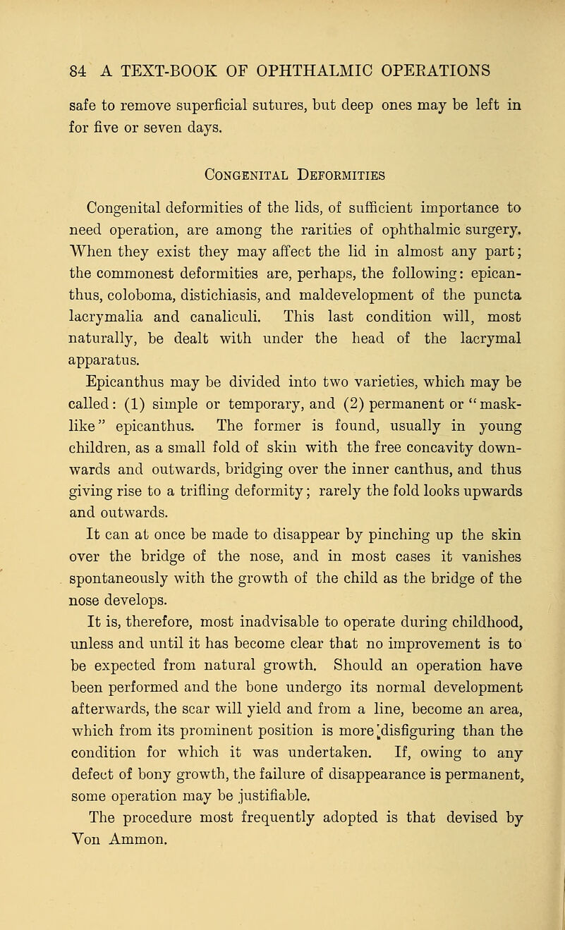 safe to remove superficial sutures, but deep ones may be left in for five or seven days. Congenital Deformities Congenital deformities of the lids, of sufficient importance to need operation, are among the rarities of ophthalmic surgery. When they exist they may affect the lid in almost any part; the commonest deformities are, perhaps, the following: epican- thus, coloboma, distichiasis, and maldevelopment of the puncta lacrymalia and canaliculi. This last condition will, most naturally, be dealt with under the head of the lacrymal apparatus. Epicanthus may be divided into two varieties, which may be called : (1) simple or temporary, and (2) permanent or  mask- like epicanthus. The former is found, usually in young children, as a small fold of skin with the free concavity down- wards and outwards, bridging over the inner canthus, and thus giving rise to a trifling deformity; rarely the fold looks upwards and outwards. It can at once be made to disappear by pinching up the skin over the bridge of the nose, and in most cases it vanishes spontaneously with the growth of the child as the bridge of the nose develops. It is, therefore, most inadvisable to operate during childhood, unless and until it has become clear that no improvement is to be expected from natural growth. Should an operation have been performed and the bone undergo its normal development afterwards, the scar will yield and from a line, become an area, which from its prominent position is more [disfiguring than the condition for which it was undertaken. If, owing to any defect of bony growth, the failure of disappearance is permanent, some operation may be justifiable. The procedure most frequently adopted is that devised by Von Ammon.