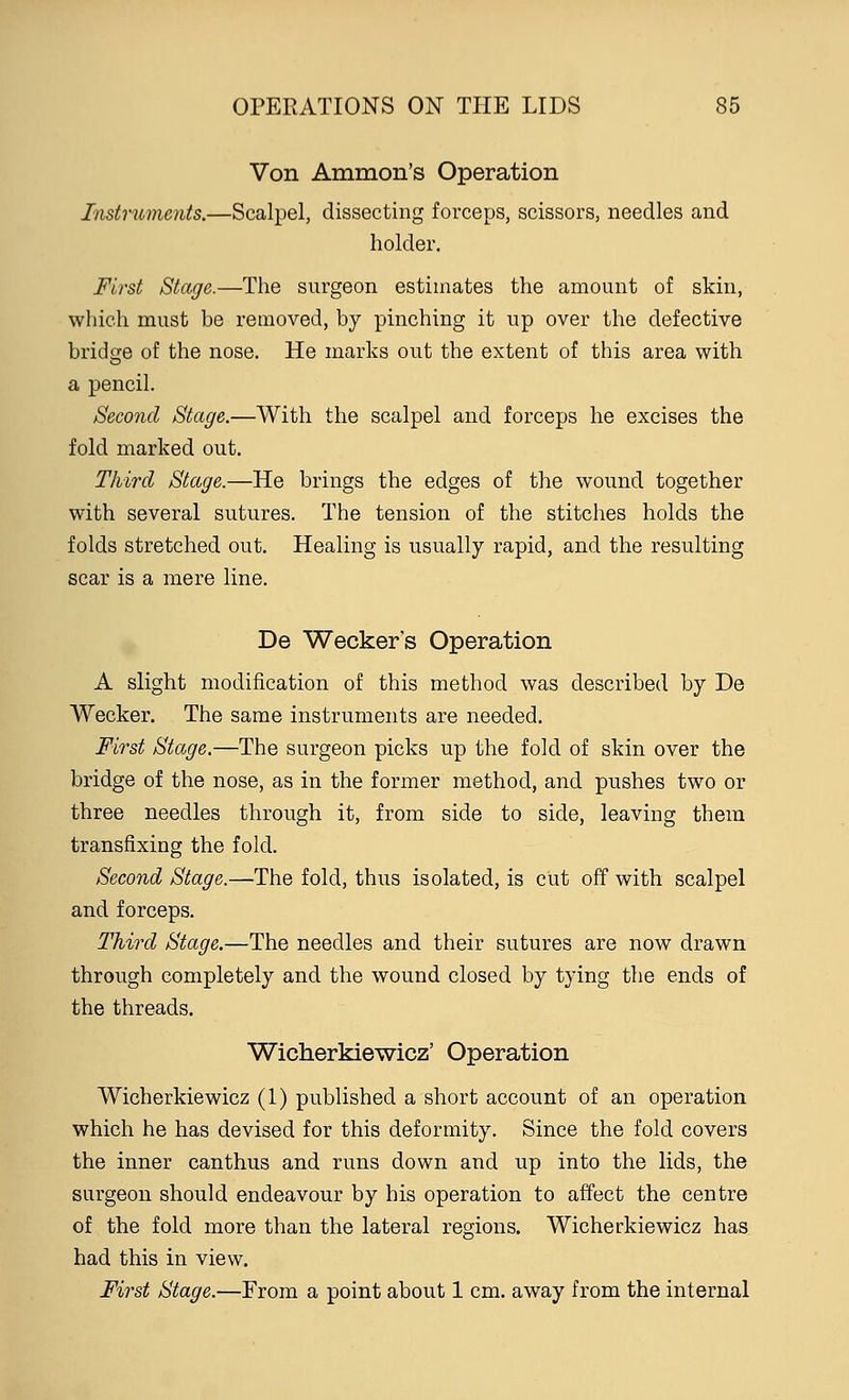 Von Amnion's Operation Instruments.—Scalpel, dissecting forceps, scissors, needles and holder. First Stage.—The surgeon estimates the amount of skin, which must be removed, by pinching it up over the defective bridge of the nose. He marks out the extent of this area with a pencil. Second Stage.—With the scalpel and forceps he excises the fold marked out. Third Stage.—He brings the edges of the wound together with several sutures. The tension of the stitches holds the folds stretched out. Healing is usually rapid, and the resulting scar is a mere line. De Wecker's Operation A slight modification of this method was described by De Wecker. The same instruments are needed. First Stage.—The surgeon picks up the fold of skin over the bridge of the nose, as in the former method, and pushes two or three needles through it, from side to side, leaving them transfixing the fold. Second Stage.—The fold, thus isolated, is cut off with scalpel and forceps. Third Stage.—The needles and their sutures are now drawn through completely and the wound closed by tying the ends of the threads. Wicherkiewicz' Operation Wicherkiewicz (1) published a short account of an operation which he has devised for this deformity. Since the fold covers the inner canthus and runs down and up into the lids, the surgeon should endeavour by his operation to affect the centre of the fold more than the lateral regions. Wicherkiewicz has had this in view. First Stage.—From a point about 1 cm. away from the internal