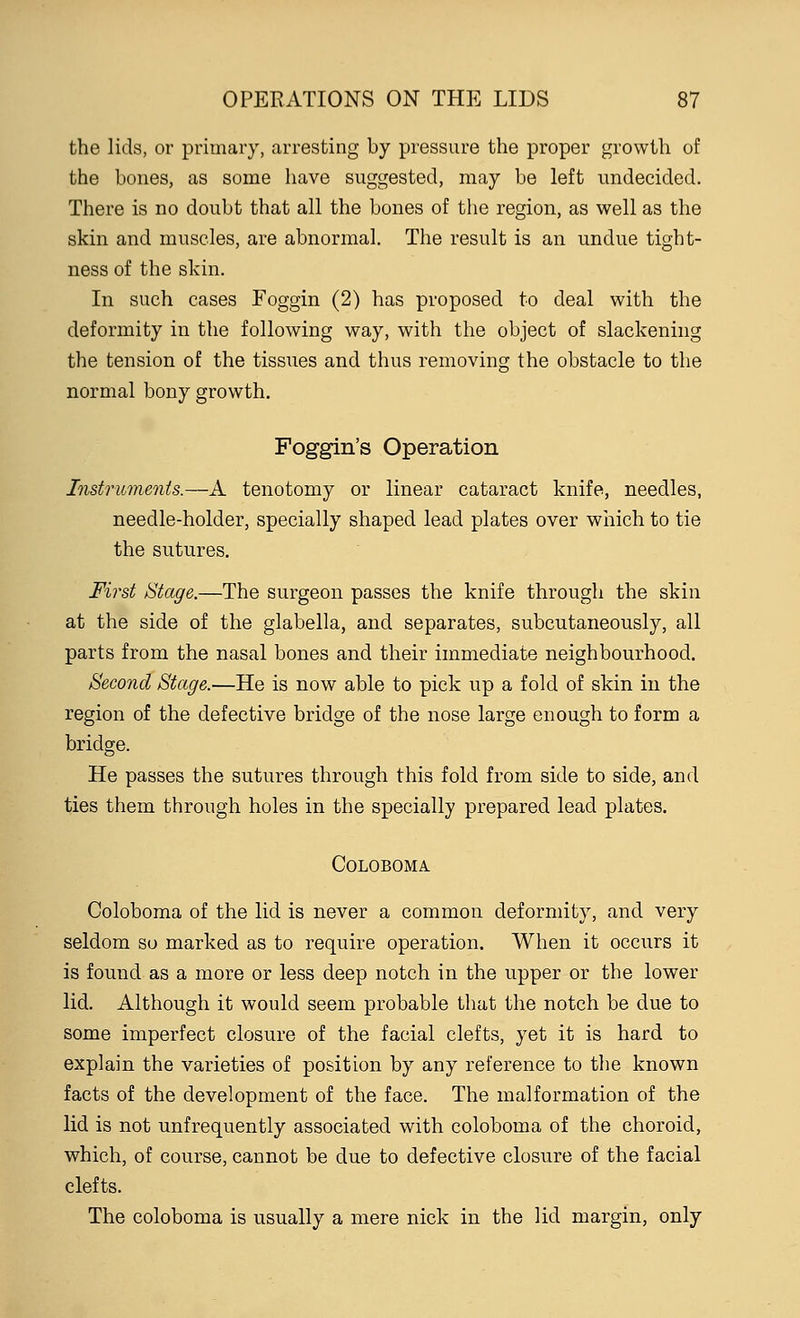 the lids, or primary, arresting by pressure the proper growth of the bones, as some have suggested, may be left undecided. There is no doubt that all the bones of the region, as well as the skin and muscles, are abnormal. The result is an undue tight- ness of the skin. In such cases Foggin (2) has proposed to deal with the deformity in the following way, with the object of slackening the tension of the tissues and thus removing the obstacle to the normal bony growth. Foggin's Operation Instruments.—A tenotomy or linear cataract knife, needles, needle-holder, specially shaped lead plates over which to tie the sutures. First Stage.—The surgeon passes the knife through the skin at the side of the glabella, and separates, subcutaneously, all parts from the nasal bones and their immediate neighbourhood. Second Stage.—He is now able to pick up a fold of skin in the region of the defective bridge of the nose large enough to form a bridge. He passes the sutures through this fold from side to side, and ties them through holes in the specially prepared lead plates. Coloboma Coloboma of the lid is never a common deformity, and very seldom so marked as to require operation. When it occurs it is found as a more or less deep notch in the upper or the lower lid. Although it would seem probable that the notch be due to some imperfect closure of the facial clefts, yet it is hard to explain the varieties of position by any reference to the known facts of the development of the face. The malformation of the lid is not unfrequently associated with coloboma of the choroid, which, of course, cannot be due to defective closure of the facial clefts. The coloboma is usually a mere nick in the lid margin, only