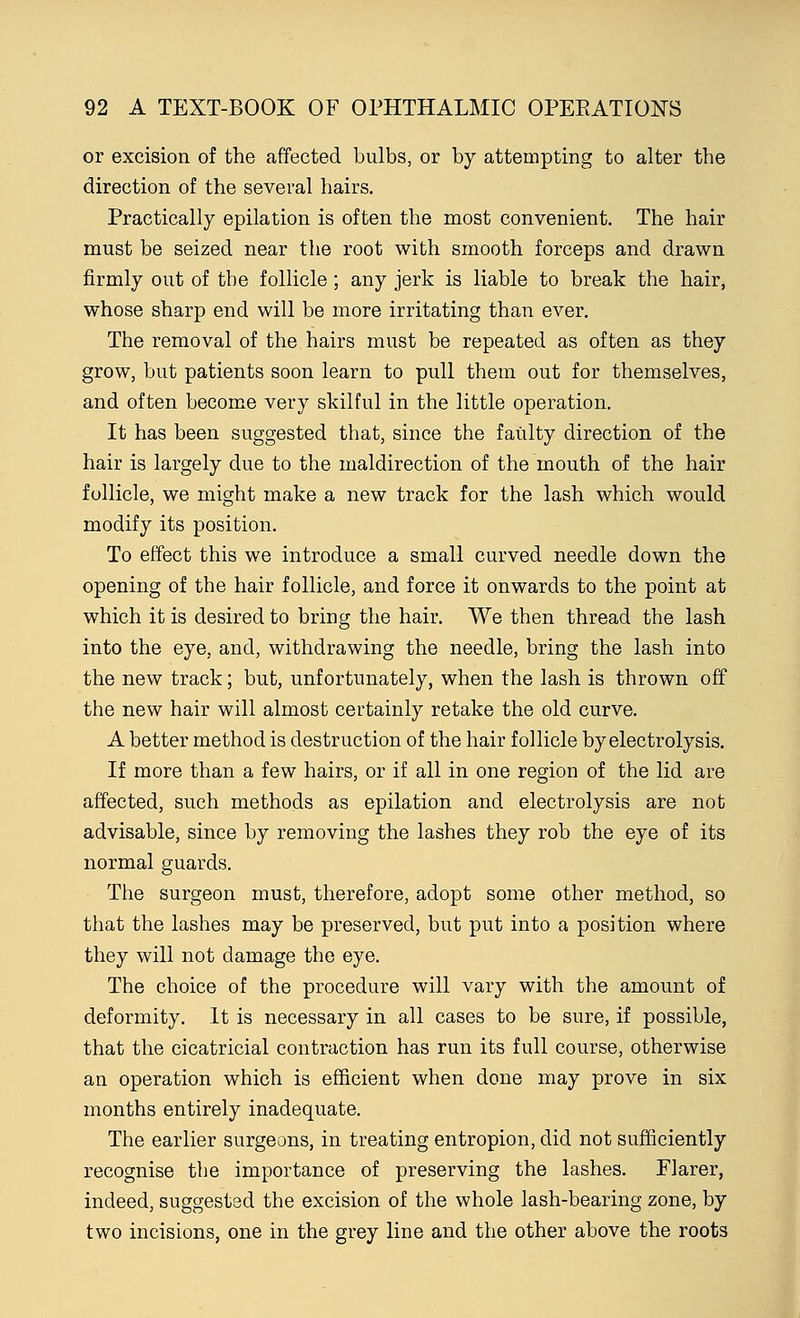 or excision of the affected bulbs, or by attempting to alter the direction of the several hairs. Practically epilation is often the most convenient. The hair must be seized near the root with smooth forceps and drawn firmly out of the follicle; any jerk is liable to break the hair, whose sharp end will be more irritating than ever. The removal of the hairs must be repeated as often as they grow, but patients soon learn to pull them out for themselves, and often become very skilful in the little operation. It has been suggested that, since the faulty direction of the hair is largely due to the maldirection of the mouth of the hair follicle, we might make a new track for the lash which would modify its position. To effect this we introduce a small curved needle down the opening of the hair follicle, and force it onwards to the point at which it is desired to bring the hair. We then thread the lash into the eye, and, withdrawing the needle, bring the lash into the new track; but, unfortunately, when the lash is thrown off the new hair will almost certainly retake the old curve. A better method is destruction of the hair follicle by electrolysis. If more than a few hairs, or if all in one region of the lid are affected, such methods as epilation and electrolysis are not advisable, since by removing the lashes they rob the eye of its normal guards. The surgeon must, therefore, adopt some other method, so that the lashes may be preserved, but put into a position where they will not damage the eye. The choice of the procedure will vary with the amount of deformity. It is necessary in all cases to be sure, if possible, that the cicatricial contraction has run its full course, otherwise an operation which is efficient when done may prove in six months entirely inadequate. The earlier surgeons, in treating entropion, did not sufficiently recognise the importance of preserving the lashes. Flarer, indeed, suggested the excision of the whole lash-bearing zone, by two incisions, one in the grey line and the other above the roots