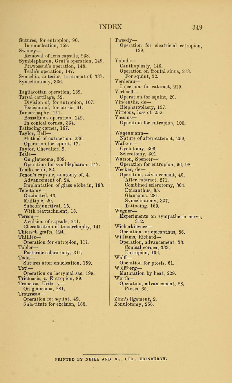 Sutures, for entropion, 90. In enucleation, 159. Swanzy— Removal of lens capsule, 238. Symblepharon, Grut's operation, 149. Prawossud's operation, 148. Teale's operation, 147. Synechia, anterior, treatment of, 337. Synechiotomy, 336. Tagliacotian operation, 139. Tarsal cartilage, 52. Division of, for entropion, 107. Excision of, for ptosis, 61. Tarsorrhaphy, 141. Bossalino's operation, 142. In conical cornea, 334. Tattooing cornea, 167. Taylor, Bell- Method of extraction, 236. Operation for squint, 17. Taylor, Chevalier, 9. Teale— On glaucoma, 309. Operation for symblepharon, 147. Tendo oculi, 82. Tenon's capsule, anatomy of, 4. Advancement of, 24. Implantation of glass globe in, 183. Tenotomy— Graduated, 43. Multiple, 20. Subconjunctival, 15. With reattachment, 18. Terson— Avulsion of capsule, 241. Classification of tarsorrhaphy, 141. Thiersch grafts, 124. Thilliez— Operation for entropion, 111. Tobler— Posterior sclerotomy, 311. Todd— Sutures after enucleation, 159. Toti— Operation on lacrymal sac, 199. Trichiasis, v. Entropion, 89. Troncoso, Uribe y— On glaucoma, 281. Trousseau— Operation for squint, 42. Substitute for excision, 168. Tweedy— Operation for cicatricial ectropion, 129. Valude— Canthoplasty, 146. Operation on frontal sinus, 213. For squint, 32. Vertlerau— Injections for cataract, 219. Verhoeff— Operation for squint, 20. Vim-entiis, de— Blepharoplasty, 137. Vitreous, loss of, 252. Vossius— Operation for entropion, 100. Wagenmann— Nature of after-cateract, 259. Walker — Cyclotomy, 306. Sclerotomy, 301. Watson, Spencer— Operation for entropion, 96, 98. Wecker, de— Operation, advancement, 40. After-cataract, 271. Combined sclerotomy, 304. Epicanthus, 85. Glaucoma, 281. Synechiotomy, 337. Tattooing, 169. Wegner— Experiments on sympathetic nerve, 312. Wicherkiewicz— Operation for epicanthus, 86. Williams, Richard— Operation, advancement, 33. Conical cornea, 333. Entropion, 106. Wolff- Operation for ptosis, 61. Wolffherg— Maturation by heat, 229. Worth- Operation, advancement, 28. Ptosis, 65. Zinn's ligament, 2. Zonulotomy, 256. PRINTED BY NEILL AND CO., LTD., EDINBURGH.
