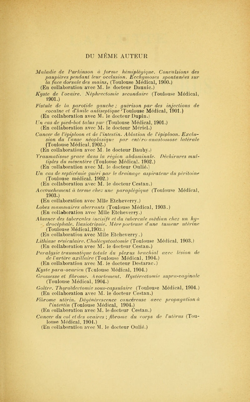 DU MEME AUTEUR Maladie de Parkinson à Jorme hémiplégique. Convulsions des paupières pendant leur occlusion. Eccht/moses spontanées sur la face dorsale des mains, (Toulouse Médical, 1900.) (En collaboration avec M. le docteur Daunic.) Kyste de l'ocaire. Néphrectomie secondaire (Toulouse Médical, 1901.) Fistule de la parotide gauche ; guérison par des injections de cocaïne et d'huile antiseptique 'Toulouse Médical, 1901.) (En collaboration avec M. le docteur Dupin.) Un cas de pied-bot talus pur (Toulouse Médical, 1901.) (En collaboration avec M. le docteur Mériel.) Cancer de l'èpiploon et de Vintestin. Ablation de Vépiploon. Exclu- sion du Vanse nèoplasiquo par entrro-anastomose latérale (Toulouse Médical, 1902.) (En collaboration avec M. le docteur Bauby.) Traumatisme grave dans la région abdominale. Déchirures mul- tiples du mésentère (Toulouse Médical, 1902.) (En collaboration avec M. le docteur Oulié.) Un cas de septicémie guéri par le drainage aspirateur du péritoine (Toulouse médical, 1902.) (En collaboration avec M. le docteur Cestan.) Accouchement à terme ches une paraplégique (Toulouse Médical, 1903.) ^ . J I y (En collaboration avec Mlle Etcheverry.) Lobes mammaires aberrants (Toulouse Médical, 1903.) (En collaboration avec Mlle Etcheverry.) Absence des tubercules incisifs et du tubercule médian clies un hy- drocéphale. Basiotripsie. Mère porteuse d'une tumeur utérine (Toulouse Médical,1903.) (En collaboration avec Mlle Etcheverry.) Lithiase vésiculaire. Cholécystostomie (Toulouse Médical, 1903.) (En collaboration avec M. le docteur Cestan.) Paralysie traumatique totale du plexus brachial avec lésion de de l'artère axillaire (Toulouse Médical, 1904.) (En collaboration avec M. le docteur Destarac.) Kyste para-ovarien (Toulouse Médical, 1904.) Grossesse et fibrome. Avortement. Hystérectomie supra-vaginale (Toulouse Médical, 1904.) Goitre. Thr/roïdectomie sous-capsulaire (Toulous^e Médical, 1904.) (En collaboration avec M. le docteur Cestan.) Fibrome utérin. Dégénérescence cancéreuse avec propagation à l'intestin (Toulouse Médical, 1904.) (En collaboration avec M. le docteur (Ilestan.) Cancer du col et des ovaires \ fibrome du corps de l'utérus (Tou- louse Médical, 1904.) (En collaboration avec M. le docteur Oulié.)