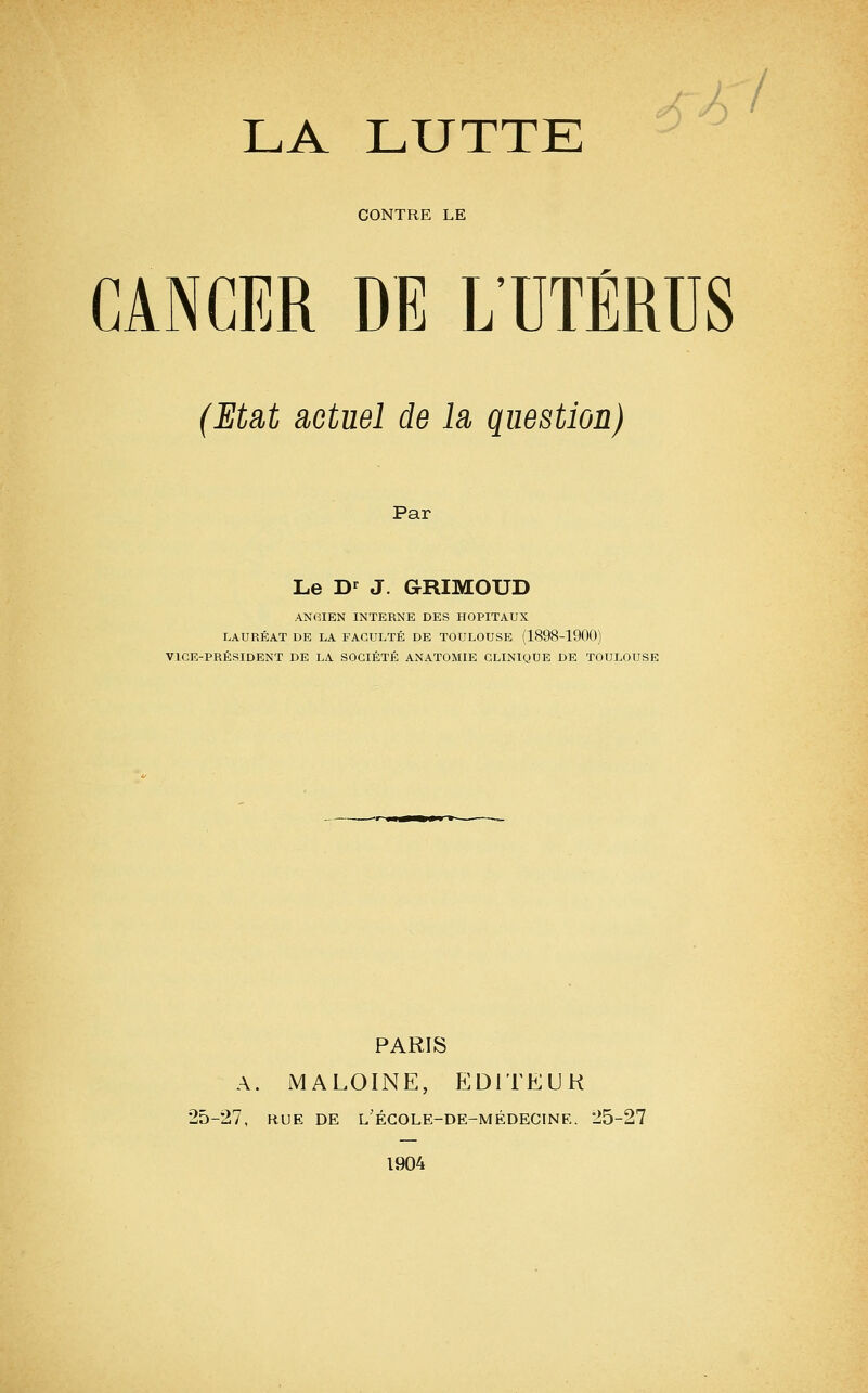 CONTRE LE CANCER DE L'UTÉRUS (Etat actuel de là question) Par Le D' J. GRIMOUD ANCIEN INTERNE DES HOPITAUX LAURÉAT DE LA FACULTÉ DE TOULOUSE (1898-1900) VICE-PRÉSIDENT DE LA SOCIÉTÉ ANATOMIE CLINIQUE DE TOULOUSE PARIS A. MALOINE, EDITEUH 25-27, RUE DE l'égole-de-médecine. 25-27 1904