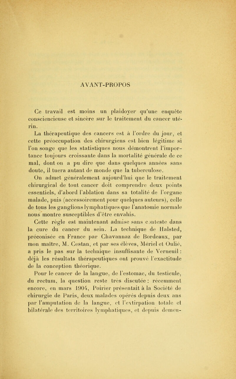 AVANT-PROPOS Ce travail est moins un plaidoyer qu'une enquête consciencieuse et sincère sur le traitement du cancer uté- rin. La thérapeutique des cancers est à l'ordre du jour, et cette préoccupation des chirurgiens est bien légitime si l'on songe que les statistiques nous démontrent l'impor- tance toujours croissante dans la mortalité générale de ce mal, dont ou a pu dire que dans quelques années sans doute, il tuera autant de monde que la tuberculose. On admet généralement aujourd'hui qne le traitement chirurgical de tout cancer doit comprendre deux points essentiels, d'abord l'ablation dans sa totalité de l'organe malade, puis (accessoirement pour quelques auteurs), celle de tous les ganglions lymphatiques que l'anatomie normale nous montre susceptibles d'être envahis. Cette règle est maintenant admise sans cjuteste dans la cure du cancer du sein. La technique de Halsted, préconisée en France par Chavannaz de Bordeaux, par mon maître, M. Cestan, et par ses élèv^es, Mériel et Oulié, a pris le pas sur la technique insuffisante de Verneuil : déjà les résultats thérapeutiques ont prouvé l'exactitude de la conception théorique. Pour le cancer de la langue, de l'estomac, du testicule, du rectum, la question reste très discutée : récemment encore, en mars 1904, Poirier présentait à la Société de chirurgie de Paris, deux malades opérés depuis deux ans par l'amputation de la langue, et l'extirpation totale et bilatérale des territoires lymphatiques, et depuis demeu-