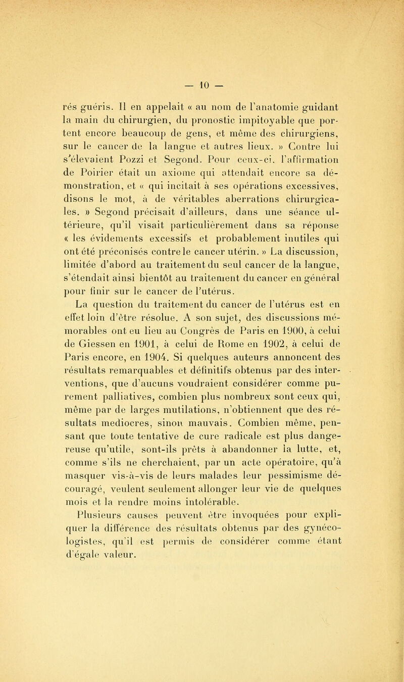 rés guéris. Il en appelait « au nom de l'anatomie guidant la main du chirurgien, du pronostic impitoyable que por- tent encore beaucoup de gens, et même des chirurgiens, sur le cancer de la langue et autres lieux. » Contre lui s'élevaient Pozzi et Segond. Pour ceux-ci. l'affirmation de Poirier était un axiome qui attendait encore sa dé- monstration, et « qui incitait à ses opérations excessives, disons le mot, à de véritables aberrations chiruraica- les. )) Segond précisait d'ailleurs, dans une séance ul- térieure, qu'il visait particulièrement dans sa réponse (( les évidements excessifs et probablement inutiles qui ont été préconisés contre le cancer utérin. » La discussion, limitée d'abord au traitement du seul cancer de la langue, s'étendait ainsi bientôt au traitement du cancer en général pour finir sur le cancer de l'utérus. La question du traitement du cancer de l'utérus est en effet loin d'être résolue. A son sujet, des discussions mé- morables ont eu lieu au Congrès de Paris en 1900, à celui de Giessen en 1901, à celui de Rome en 1902, à celui de Paris encore, en 1904. Si quelques auteurs annoncent des résultats remarquables et définitifs obtenus par des inter- ventions, que d'aucuns voudraient considérer comme pu- rement palliatives, combien plus nombreux sont ceux qui, même par de larges mutilations, n'obtiennent que des ré- sultats médiocres, sinon mauvais. Combien même, pen- sant que toute tentative de cure radicale est plus dange- reuse qu'utile, sont-ils prêts à abandonner la lutte, et, comme s'ils ne cherchaient, par un acte opératoire, qu'à masquer vis-à-vis de leurs malades leur pessimisme dé- couragé, veulent seulement allonger leur vie de quelques mois et la rendre moins intolérable. Plusieurs causes peuvent être invoquées pour expli- quer la différence des résultats obtenus par des gynéco- logistes, qu'il est permis de considérer comme étant d'égale valeur.