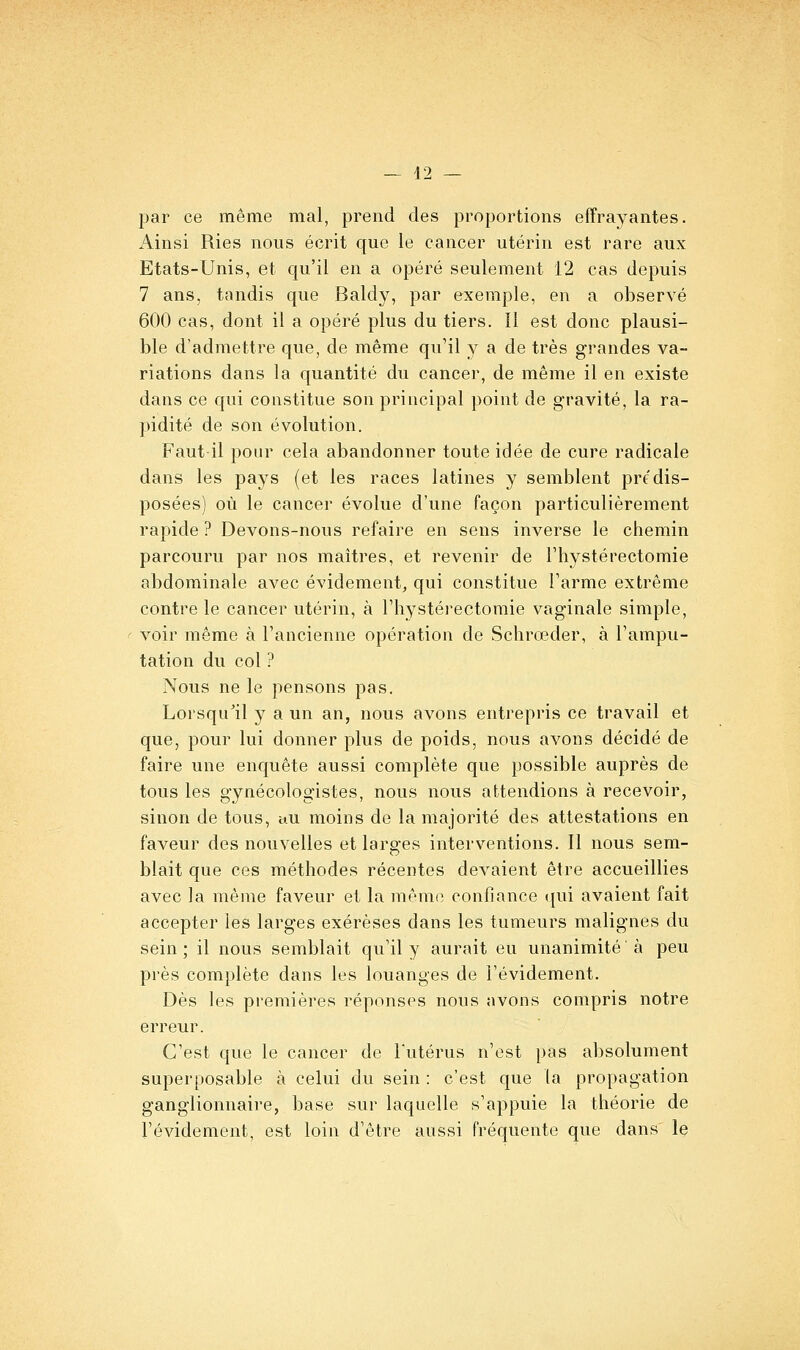 par ce même mal, prend des proportions effrayantes. Ainsi Ries nous écrit que le cancer utérin est rare aux Etats-Unis, et qu'il en a opéré seulement 12 cas depuis 7 ans, tandis que Baldy, par exemple, en a observé 600 cas, dont il a opéré plus du tiers. Il est donc plausi- ble d'admettre que, de même qu'il y a de très grandes va- riations dans la quantité du cancer, de même il en existe dans ce qui constitue son principal point de gravité, la ra- pidité de son évolution. Faut-il pour cela abandonner toute idée de cure radicale dans les pays (et les races latines y semblent prédis- posées) où le cancer évolue d'une façon particulièrement rapide ? Devons-nous refaire en sens inverse le chemin parcouru par nos maîtres, et revenir de Thystérectomie abdominale avec évidement^ qui constitue Tarme extrême contre le cancer utérin, à l'hystérectomie vaginale simple, voir même à l'ancienne opération de Schrœder, à l'ampu- tation du col ? Nous ne le pensons pas. Lorsqu^il y a un an, nous avons entrepris ce travail et que, pour lui donner plus de poids, nous avons décidé de faire une enquête aussi complète que possible auprès de tous les gynécologistes, nous nous attendions à recevoir, sinon de tous, au moins de la majorité des attestations en faveur des nouvelles et larges interventions. Il nous sem- blait que ces méthodes récentes devaient être accueillies avec la même faveur et la même confiance ({ui avaient fait accepter les larges exérèses dans les tumeurs malignes du sein ; il nous semblait qu'il y aurait eu unanimité à peu près complète dans les louanges de l'évidement. Dès les premières réponses nous avons compris notre erreur. C'est que le cancer de Tutérus n'est pas absolument superposable à celui du sein : c'est que la propagation ganglionnaire, base sur laquelle s'appuie la théorie de l'évidement, est loin d'être aussi fréquente que dans le