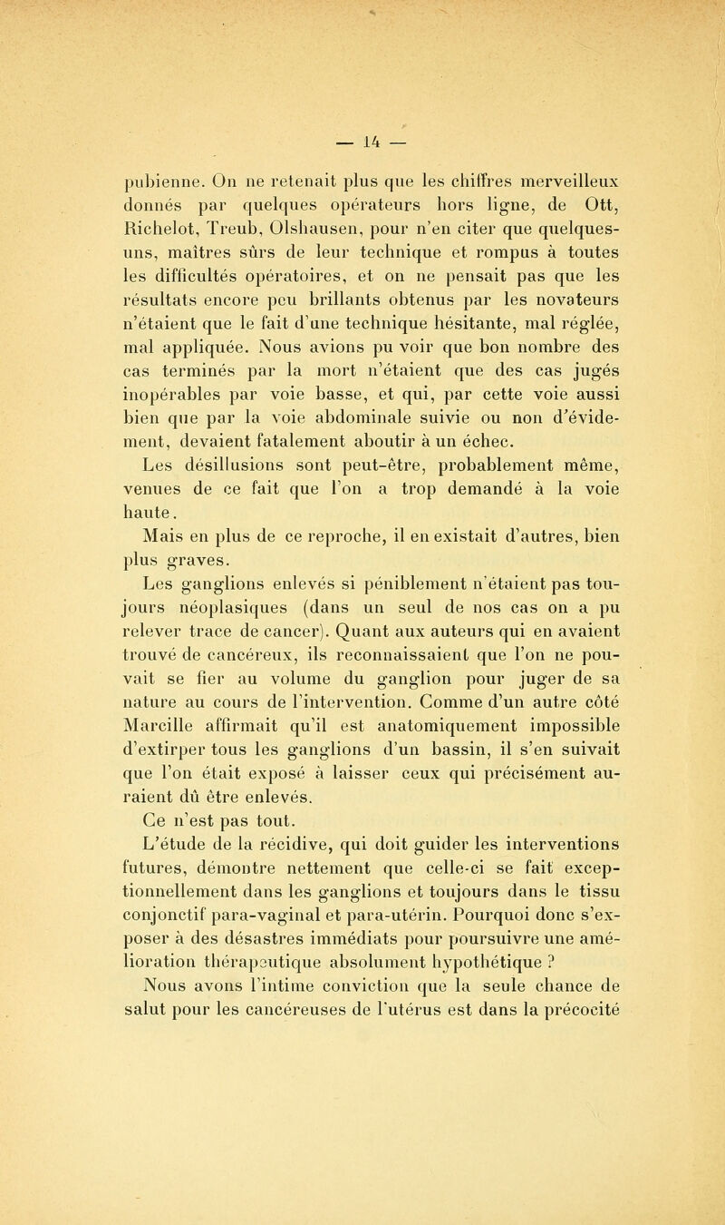 pubienne. On ne retenait plus que les chiffres merveilleux donnés par quelques opérateurs hors ligne, de Ott, Richelot, Treub, Olshausen, pour n'en citer que quelques- uns, maîtres sûrs de leur technique et rompus à toutes les difficultés opératoires, et on ne pensait pas que les résultats encore peu brillants obtenus par les novateurs n'étaient que le fait d'une technique hésitante, mal réglée, mal appliquée. Nous avions pu voir que bon nombre des cas terminés par la mort n'étaient que des cas jugés inopérables par voie basse, et qui, par cette voie aussi bien que par la voie abdominale suivie ou non d'évide- ment, devaient fatalement aboutir à un échec. Les désillusions sont peut-être, probablement même, venues de ce fait que l'on a trop demandé à la voie haute. Mais en plus de ce reproche, il en existait d'autres, bien plus graves. Les ganglions enlevés si péniblement n'étaient pas tou- jours néoplasiques (dans un seul de nos cas on a pu relever trace de cancer). Quant aux auteurs qui en avaient trouvé de cancéreux, ils reconnaissaient que l'on ne pou- vait se fier au volume du ganglion pour juger de sa nature au cours de l'intervention. Comme d'un autre côté Marcille affirmait qu'il est anatomiquement impossible d'extirper tous les ganglions d'un bassin, il s'en suivait que l'on était exposé à laisser ceux qui précisément au- raient dû être enlevés. Ce n'est pas tout. L'étude de la récidive, qui doit guider les interventions futures, démontre nettement que celle-ci se fait excep- tionnellement dans les ganglions et toujours dans le tissu conjonctif para-vaginal et para-utérin. Pourquoi donc s'ex- poser à des désastres immédiats pour poursuivre une amé- lioration thérapeutique absolument hypothétique ? Nous avons l'intime conviction que la seule chance de salut pour les cancéreuses de l'utérus est dans la précocité
