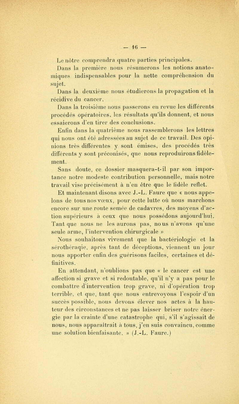 - 46 — Le nôtre comprendra quatre parties principales. Dans la première nous résumerons les notions anato- miques indispensables pour la nette compréhension du sujet. Dans la deuxième nous étudierons la propagation et la récidive du cancer. Dans la troisième nous passerons en revue les différents procédés opératoires, les résultats qu'ils donnent, et nous essaierons d'en tirer des conclusions. Enfin dans la quatrième nous rassemblerons les lettres qui nous ont été adressées au sujet de ce travail. Des opi- nions très différentes y sont émises, des procédés très différents y sont préconisés, que nous reproduirons fidèle- ment. Sans doute, ce dossier masquera-t-il par son impor- tance notre modeste contribution personnelle, mais notre travail vise précisément à n'en être que le fidèle reflet. Et maintenant disons avec .J.-L. Faure que « nous appe- lons de tous nos vœux, pour cette lutte où nous marchons encore sur une route semée de cadavres, des moyens d'ac- tion supérieurs à ceux que nous possédons aujourd'hui. Tant que nous ne les aurons pas, nous n'avons qu'une seule arme, l'intervention chirurgicale « Nous souhaitons vivement que la bactériologie et la sérothéraqie, après tant de déceptions, viennent un jour nous apporter enfin des guérisons faciles, certaines et dé- finitives. En attendant, n'oublions pas que « le cancer est une affection si grave et si redoutable, qu'il n'y a pas pour le combattre d'intervention trop grave, ni d'opération trop terrible, et que, tant que nous entrevoyons l'espoir d'un succès possible, nous devons élever nos actes à la hau- teur des circonstances et ne pas laisser briser notre éner- gie par la crainte d'une catastrophe qui, s'il s'agissait de nous, nous apparaîtrait à tous, j'en suis convaincu, comme une solution bienfaisante. » (J.-L. Faure.)
