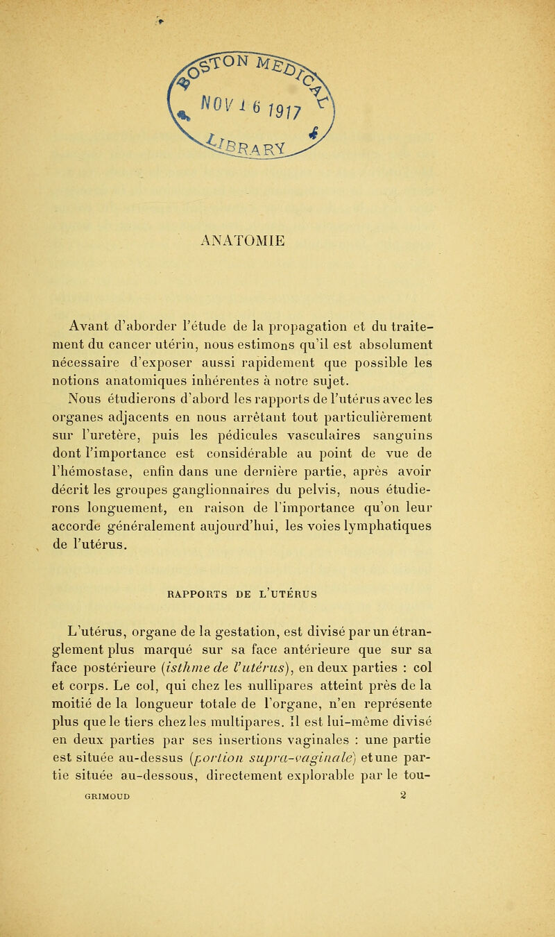 ANATOMIE Avant d'aborder l'étude de la }3ropagation et du traite- ment du cancer utérin, nous estimons qu'il est absolument nécessaire d'exposer aussi rapidement que possible les notions anatomiques inhérentes à notre sujet. Nous étudierons d'abord les rapports de l'utérus avec les organes adjacents en nous arrêtant tout particulièrement sur l'uretère, puis les pédicules vasculaires sanguins dont l'importance est considérable au point de vue de l'hémostase, enfin dans une dernière partie, après avoir décrit les groupes ganglionnaires du pelvis, nous étudie- rons longuement, en raison de l'importance qu'on leur accorde généralement aujourd'hui, les voies lymphatiques de l'utérus. RAPPORTS DE L UTERUS L'utérus, organe de la gestation, est divisé par un étran- glement plus marqué sur sa face antérieure que sur sa face postérieure (isthme de l'utérus), en deux parties : col et corps. Le col, qui chez les nullipares atteint près de la moitié de la longueur totale de l'organe, n'en représente plus que le tiers chez les multipares. Il est lui-même divisé en deux parties par ses insertions vaginales : une partie est située au-dessus [portion supra-vaginale) et une par- tie située au-dessous, directement explorable par le tou- GRIMOUD 2