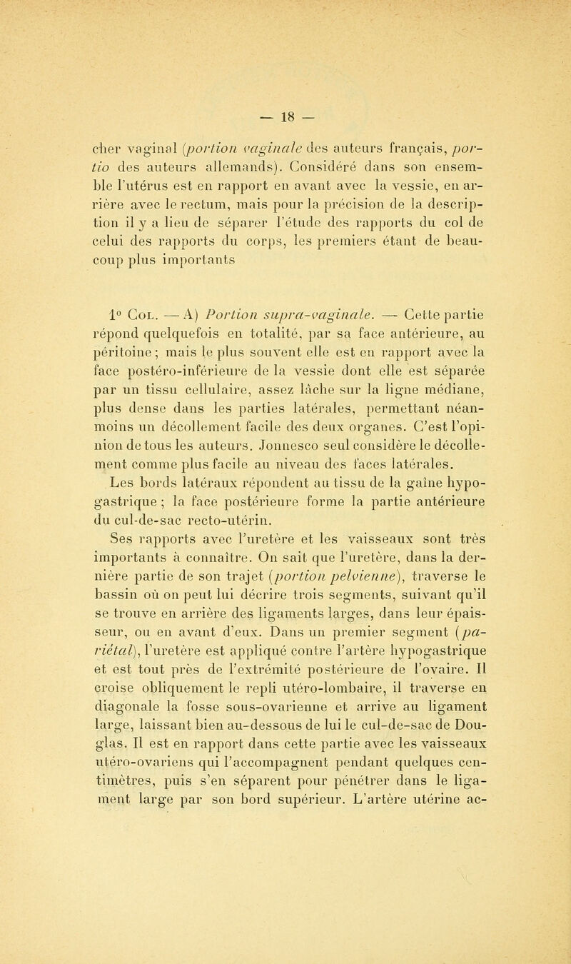 cher vaginal {portion vaginale des auteurs français, por- tio des auteurs allemands). Considéré dans son ensem- ble l'utérus est en rapport en avant avec la vessie, en ar- rière avec le rectum, mais pour la précision de la descrip- tion il y a lieu de séparer l'étude des rapports du col de celui des rapports du corps, les premiers étant de beau- coup plus importants 1° Col. —A) Portion supra-vaginale. — Cette partie répond quelquefois en totalité, par sa face antérieure, au péritoine ; mais le plus souvent elle est en rapport avec la face postéro-inférieure de la vessie dont elle est séparée par un tissu cellulaire, assez lâche sur la ligne médiane, plus dense dans les parties latérales, permettant néan- moins un décollement facile des deux organes. C'est l'opi- nion de tous les auteurs. Jonnesco seul considère le décolle- ment comme plus facile au niveau des faces latérales. Les bords latéraux répondent au tissu de la gaine hypo- gastrique ; la face postérieure forme la partie antérieure du cul-de-sac recto-utérin. Ses rapports avec Turetère et les vaisseaux sont très importants à connaître. On sait que l'uretère, dans la der- nière partie de son trajet [portion pelvienne), traverse le bassin où on peut lui décrire trois segments, suivant qu'il se trouve en arrière des ligaments larges, dans leur épais- seur, ou en avant d'eux. Dans un premier segment {pa- riétal), l'uretère est appliqué contre l'artère liypogastrique et est tout près de l'extrémité postérieure de l'ovaire. Il croise obliquement le repli utéro-lombaire, il traverse en diagonale la fosse sous-ovarienne et arrive au ligament large, laissant bien au-dessous de lui le cul-de-sac de Dou- glas. Il est en rapport dans cette partie avec les vaisseaux utéro-ovariens qui l'accompagnent pendant quelques cen- timètres, puis s'en séparent pour pénétrer dans le liga- ment large par son bord supérieur. L'artère utérine ac-
