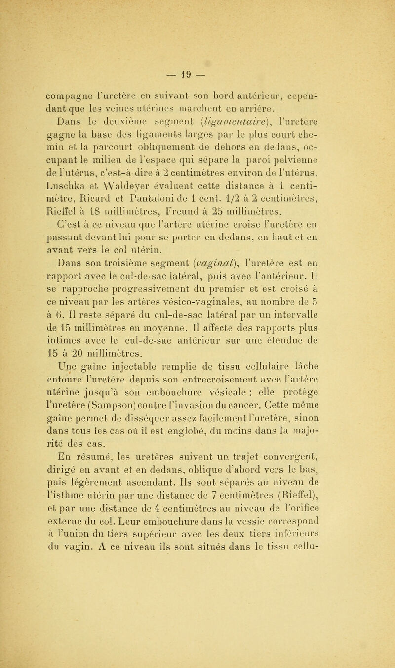 compagne l'uretère en suivant son bord antérieui', cepen- dant que les veines utérines marchent en arrière. Dans le deuxième segment [ligamentaire)^ l'uretère gagne la base des ligaments larges par le plus court che- min et la parcourt obliquement de dehors en dedans, oc- cupant le milieu de l'espace qui sépare la paroi pelvienne de Tutérus, c'est-à dire à 2 centimètres environ de l'utérus. Luschka et Waldeyer évaluent cette distance à i centi- mètre, Ricard et Pantaloni de 1 cent. 1/2 à 2 centimètres, Rieffel à 18 millimètres, Freund à 25 millimètres. C'est à ce nivoaa que Tartère utérine croise l'uretère en passant devant lui pour se porter en dedans, en haut et en avant vers le col utérin. Dans son troisième segment [vaginal)^ l'uretère est en rapport avec le cul-de-sac latéral, puis avec l'antérieur. Il se rapproche progressivement du premier et est croisé à ce niveau par les artères vésico-vaginales, au nombre de 5 à 6. Il reste séparé du cul-de-sac latéral par un intervalle de 15 millimètres en moyenne. Il affecte des rapports plus intimes avec le cul-de-sac antérieur sur une étendue de 15 à 20 millimètres. Une gaine injectable remplie de tissu cellulaire lâche entoure l'uretère depuis son entrecroisement avec l'artère utérine jusqu'à son embouchure vésicale : elle protège l'uretère (Sampson) contre l'invasion du cancer. Cette même gaine permet de disséquer assez facilement l'uretère, sinon dans tous les cas où il est englobé, du moins dans la majo- rité des cas. En résumé, les uretères suivent un trajet convergent, dirigé en avant et en dedans, oblique d'abord vers le bas, puis légèrement ascendant. Ils sont séparés au niveau de l'isthme utérin par une distance de 7 centimètres (Rieffel), et par une distance de 4 centimètres au niveau de l'orifice externe du col. Leur embouchure dans la vessie correspond à l'union du tiers supérieur avec les deux tiers inférieurs du vagin. A ce niveau ils sont situés dans le tissu cellu-