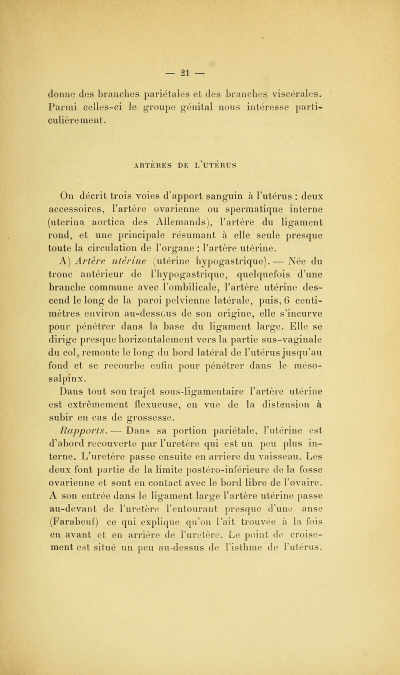 — bi- donne des branches pariétales efc des branches viscérales. Parmi celles-ci le groupe génital nous intéresse parti- culièrement. ARTERES DE L UTERUS On décrit trois voies d'apport sanguin à l'utérus : deux accessoires, l'artère ovarienne ou spermatique interne (uterina aortica des Allemands), l'artère du ligament rond, et une principale résumant à elle seule presque toute la circulation de l'organe : l'artère utérine. A) Artère utérine (utérine hypogastrique).— Née du tronc antérieur de l'hypogastrique, quelquefois d'une branche commune avec l'ombilicale, l'artère utérine des- cend le long de la paroi pelvienne latérale, puis, 6 centi- mètres environ au-desscus de son origine, elle s'incurve pour pénétrer dans la base du ligament large. Elle se dirige presque horizontalement vers la partie sus-vaginale du col, remonte le long du bord latéral de l'utérus jusqu'au fond et se recourbe enfin pour pénétrer dans le méso- salpinx. Dans tout son trajet sous-ligamentaire l'artère utérine est extrêmement flexueuse, en vue de la distension à subir en cas de grossesse. Rapports. — Dans sa portion pariétale, l'utérine est d'abord recouverte par l'uretère qui est un peu plus in- terne. L'uretèi'e passe ensuite en arrière du vaisseau. Les deux font partie de la limite postéro-inférieure de la fosse ovarienne et sont en contact avec le bord libre de l'ovaire. A son entrée dans le ligament large l'artère utérine passe au-devant de l'uretère l'entourant presque d'une anse (Farabeuf) ce qui explique qu'on l'ait trouvée à la fois en avant et en arrière de l'uretère. Le point de croise- ment est situé un peu au-dessus de l'isthme de l'utérus.
