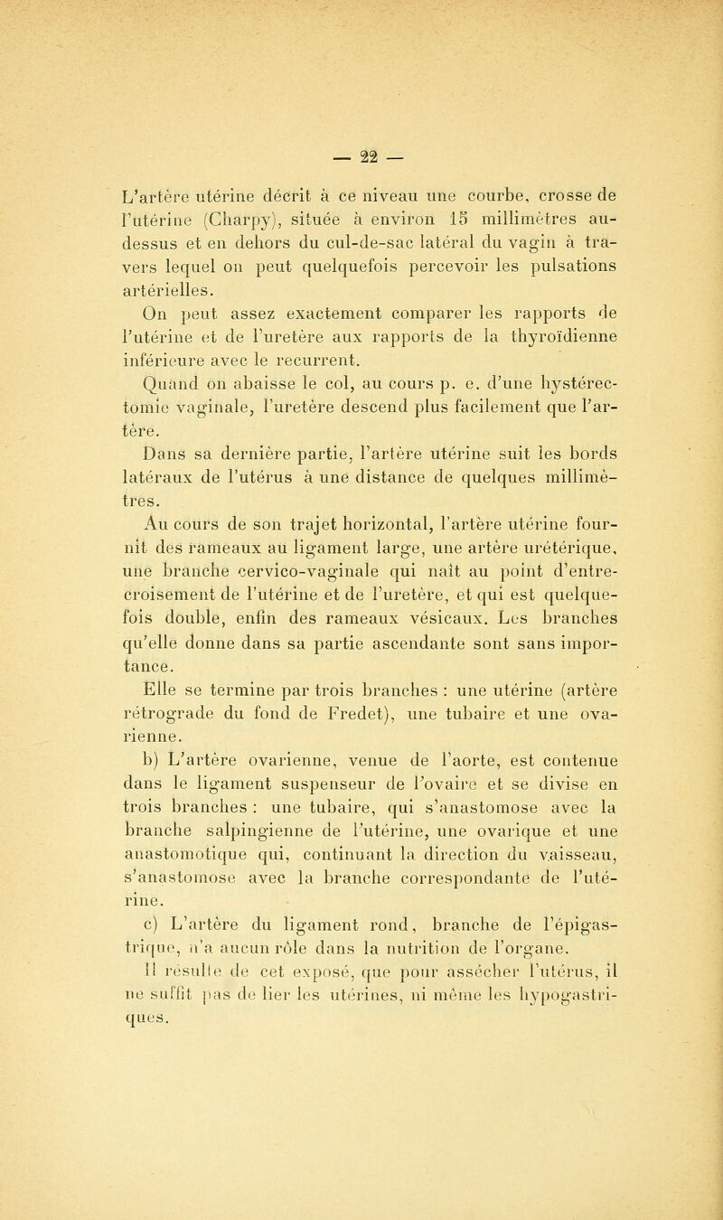 L'artère utérine décrit à ce niveau une courbe, crosse de l'utérine (Charpy), située à environ 15 millimètres au- dessus et en dehors du cul-de-sac latéral du vagin à tra- vers lequel on peut quelquefois percevoir les pulsations artérielles. On peut assez exactement comparer les rapports de l'utérine et de l'uretère aux rapports de la thyroïdienne inférieure avec le récurrent. Quand on abaisse le col, au cours p. e. d'une hystérec- tomie vaginale, l'uretère descend plus facilement que l'ar- tère. Dans sa dernière partie, l'artère utérine suit les bords latéraux de l'utérus à une distance de quelques millimè- tres. Au cours de son trajet horizontal, l'artère utérine four- nit des rameaux au ligament large, une artère urétérique, une branche cervico-vaginale qui naît au point d'entre- croisement de l'utérine et de l'uretère, et qui est quelque- fois double, enfin des rameaux vésicaux. Les branches qu'elle donne dans sa partie ascendante sont sans impor- tance. Elle se termine par trois branches : une utérine (artère rétrograde du fond de Fredet), une tubaire et une ova- rienne. b) L'artère ovarienne, venue de l'aorte, est contenue dans le ligament suspenseur de Fovaire et se divise en trois branches : une tubaire, qui s'anastomose avec la branche salpingienne de Tutérine, une ovarique et une anastomotique qui, continuant la direction du vaisseau, s'anastomose avec la branche correspondante de l'uté- rine. c) L'artère du ligament rond, branche de l'épigas- triquo, ii'a aucun rôle dans la nutrition de l'organe. Il résulte de cet exposé, que pour assécher l'utérus, il ne suffit pas de lier les utérines, ni même les hypogastri- ques.