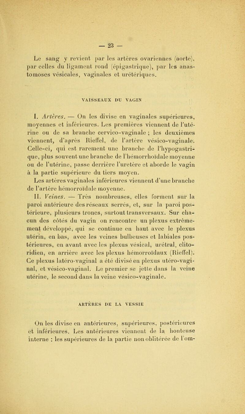 Le sang y revient par les artères ovariennes (aorte), par celles du ligament rond (épigastrique), par les anas- tomoses vésicales, vaginales et urétériques. VAISSEAUX DU VAGIN y I. Artères. — On les divise en vaginales supérieures, moyennes et inférieures. Les premières viennent de l'uté- rine ou de sa branche cervico-vaginale ; les deuxièmes viennent, d'après Rieffel, de Tartère vésico-vaginale. Celle-ci, qui est rarement une branche de l'hypogastri- que,plus souvent une branche de l'hémorrhoïdale moyenne ou de l'utérine, passe derrière l'uretère et aborde le vagin à la partie supérieure du tiers moyen. Les artères vaginales inférieures viennent d'une branche de l'artère hémorroïdale moyenne. II. Veines. — Très nombreuses, elles forment sur la paroi antérieure des réseaux serrés, et, sur la paroi pos- térieure, plusieurs troncs, surtout transversaux. Sur cha- cun des côtés du vagin on rencontre un plexus extrême- ment développé, qui se continue en haut avec le plexus utérin, en bas, avec les veines bulbeuses et labiales pos- térieures, en avant avec les plexus vésical, urétral, clito- ridien, en arrière avec les plexus hémorroïdaux (Rieffel). Ce plexus latéro-vaginal a été divisé en plexus utéro-vagi- nal, et vésico-vaginal. Le premier se jette dans la veine utérine, le second dans la veine vésico-vaginale. ARTERES DE LA VESSIE On les divise en antérieures, supérieures, postérieures et inférieures. Les antérieures viennent de la honteuse interne : les supérieures de la partie non oblitérée de Fom-