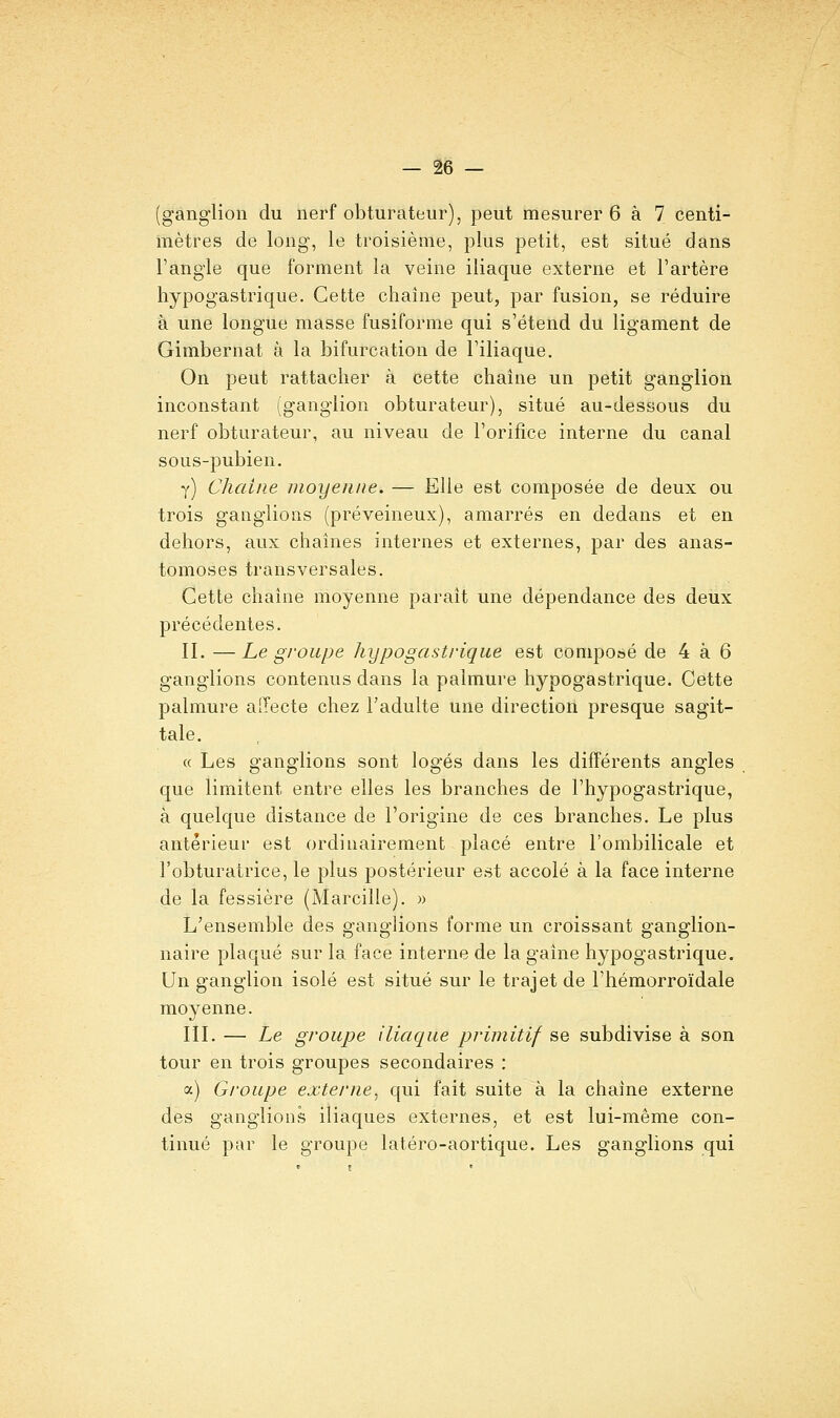 (ganglion du nerf obturateur), peut mesurer 6 à 7 centi- mètres de long, le troisième, plus petit, est situé dans l'angle que forment la veine iliaque externe et l'artère hypogastrique. Cette chaîne peut, par fusion, se réduire à une longue masse fusiforme qui s'étend du ligament de Gimbernat à la bifurcation de l'iliaque. On peut rattacher à cette chaîne un petit ganglion inconstant (ganglion obturateur), situé au-dessous du nerf obturateur, au niveau de l'orifice interne du canal sous-pubien, y) Chaîne moyenne. — Elle est composée de deux ou trois ganglions (préveineux), amarrés en dedans et en dehors, aux chaînes internes et externes, par des anas- tomoses transversales. Cette chaîne moyenne paraît une dépendance des deux précédentes. IL —Le groupe hypogastrique est composé de 4 à 6 ganglions contenus dans la palmure hypogastrique. Cette palmure alTecte chez l'adulte une direction presque sagit- tale, « Les ganglions sont logés dans les différents angles que limitent entre elles les branches de l'hypogastrique, à quelque distance de l'origine de ces branches. Le plus antérieur est ordinairement placé entre l'ombilicale et l'obturatrice, le plus postérieur est accolé à la face interne de la fessière (Marcille). » L'ensemble des ganglions forme un croissant ganglion- naire plaqué sur la face interne de la gaîne hypogastrique. Un ganglion isolé est situé sur le trajet de l'hémorroïdale moyenne. IIL — Le groupe iliaque primitif se subdivise à son tour en trois groupes secondaires : a) Groupe externe^ qui fait suite à la chaîne externe des ganglions iliaques externes, et est lui-même con- tinué par le groupe latéro-aortique. Les ganglions qui