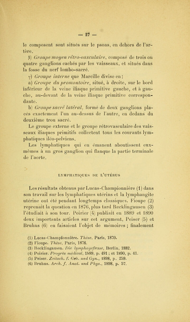 — 21- le composent sont situés sur le psoas, en dehors de l'ar- tère. P) Groupe moyen rétro-vasculaire, composé de trois ou quatre ganglions cachés par les vaisseaux, et situés dans la fosse du nerf lombo-sacré. y) Groupe interne que Marcille divise en : a) Groupe du promontoire, situé, à droite, sur le bord inférieur de la veine iliaque primitive gauche, et à gau- che, au-devant de la veine iliaque primitive correspon- dante. b) Groupe sacré latéral, formé de deux ganglions pla- cés exactement l'un au-dessus de l'autre, en dedans du deuxième trou sacré. Le groupe externe et le groupe rétrovasculaire des vais- seaux iliaques primitifs collectent tous les courants lym- phatiques iléo-pelviens. Les lymphatiques qui en émanent aboutissent eux- mêmes à un gros ganglion qui flanque la partie terminale de l'aorte. LYMPHATIQUES DE L UTERUS Les résultats obtenus parLucas-Championnière (1) dans son travail sur les lymphatiques utérins et la lymphangite utérine ont été pendant longtemps classiques. Fioupe (2) reprenait la question en 1876, plus tard Recklingausen (3) l'étudiait à son tour. Poirier (4) publiait en 1889 et 1890 deux importants articles sur cet argument, Peiser (5) et Bruhns (6) en faisaient l'objet de mémoires ; finalement (1) Lacas-Championnière. Thèse, Paris, 1870. (2) Fioupe. Thèse, Paris, 1876. (3) Recklingausen. Die lyinphagefsesse, Berlin, 1882. (4) Poirier. Progrès médical, 1S89, p. 491 ; et 1890, p. 41. (5) Peiser. Zeitsch. f. Geb. undGyn., 1898, p. 259.