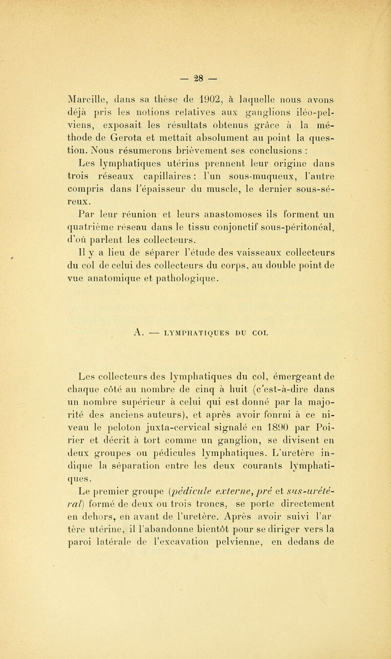 Marcille, dans sa thèse de 1902, à laquelle nous avons déjà pris les notions relatives aux ganglions iléo-pel- viens, exposait les résultats obtenus grâce à la mé- thode de Gerota et mettait absolument au point la ques- tion. Nous résumerons brièvement ses conclusions : Les lymphatiques utérins prennent leur origine dans trois réseaux capillaires : l'un sous-muqueux, l'autre compris dans Tépaisseur du muscle, le dernier sous-sé- reux. Par leur réunion et leurs anastomoses ils forment un quatrième réseau dans le tissu conjonctif sous-péritonéal, d'où parlent les collecteurs. Il y a lieu de séparer l'étude des vaisseaux collecteurs du col de celui des collecteurs du corps, au double point de vue anatomique et pathologique. A. LYMPHATIQUES DU COL Les collecteurs des lymphatiques du col, émergeant de chaque côté au nombre de cinq à huit (c'est-à-dire dans un nombre supérieur à celui qui est donné par la majo- rité des anciens auteurs), et après avoir fourni à ce ni- veau le peloton juxta-cervical signalé en 1890 par Poi- rier et décrit à tort comme un ganglion, se divisent en deux groupes ou pédicules lymphatiques. L'uretère in- dique la séparation entre les deux courants lymphati- ques. Le premier groupe {2)èdicule externe, pré et sus-urété- ral) formé de deux ou trois troncs, se porte directement en dehors, en avant de l'uretère. Après avoir suivi l'ar tère utérine, il l'abandonne bientôt pour se diriger vers la paroi latérale de l'excavation pelvienne, en dedans de