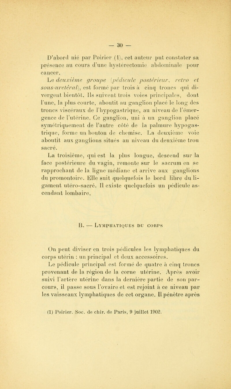 D'abord nié par Poirier (1), cet auteur put constater sa présence au cours d'une hystérectomie abdominale pour cancer. Le deuxième groupe [pédicule postérieur, rétro et sous-uretéral), est formé par trois à cinq troncs qui di- vergent bientôt. Ils suivent trois voies principales, dont l'une, la plus courte, aboutit au ganglion placé le long des troncs viscéraux de Thypogastrique, au niveau de Témer- gence de Futérine. Ce ganglion, uni à un ganglion placé symétriquement de l'autre côté de la palmure liypogas- trique, forme un bouton de chemise. La deuxième voie aboutit aux ganglions situés au niveau du deuxième trou sacré. La troisième, qui est la plus longue, descend sur la face postérieure du vagin, remonte sur le sacrum en se rapprochant de la ligne médiane et arrive aux ganglions du promontoire. Elle suit quelquefois le bord libre du li- gament utéro-sacré. Il existe quelquefois un pédicule as- cendant lombaire. B. — Lymphatiques du corps On peut diviser en trois pédicules les lymphatiques du corps utérin : un principal et deux accessoires. Le pédicule principal est formé de quatre à cinq troncs provenant de la région de la corne utérine. Après avoir suivi Tartère utérine dans la dernière partie de son par- cours, il passe sous l'ovaire et est rejoint à ce niveau par les vaisseaux lymphatiques de cet organe. Il pénètre après (1) Poirier. Soc. de chir. de Paris, 9 juillet 1902.