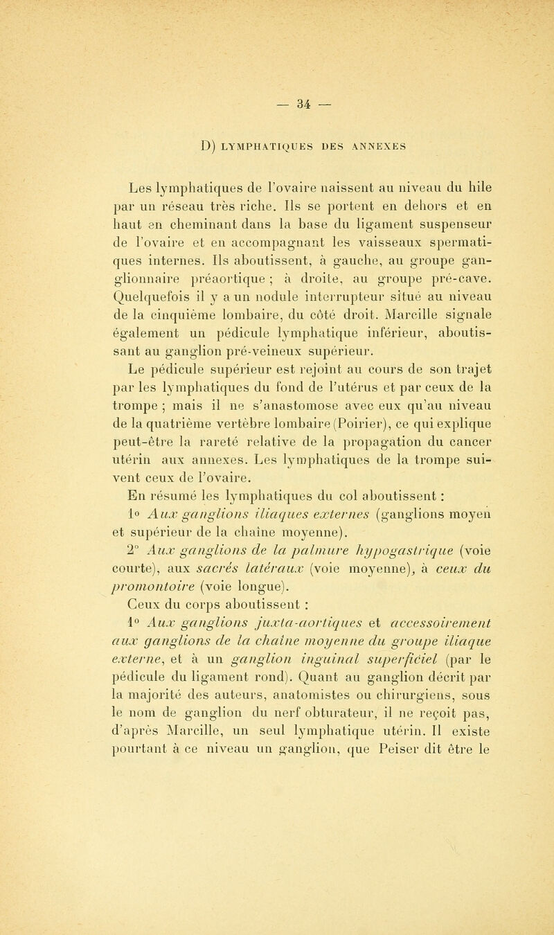 D) LYMPHATIQUES DES ANNEXES Les lymphatiques de l'ovaire naissent au niveau du hile par un réseau très riche. Ils se portent en dehors et en haut en cheminant dans la base du ligament suspenseur de l'ovaire et en accompagnant les vaisseaux spermati- ques internes. Ils aboutissent, à gauche, au groupe gan- glionnaire préaortique ; à droite, au groupe pré-cave. Quelquefois il y a un nodule interrupteur situé au niveau de la cinquième lombaire, du côté droit. Mireille signale également un pédicule lymphatique inférieur, aboutis- sant au ganglion pré-veineux supérieur. Le pédicule supérieur est rejoint au cours de son trajet par les lymphatiques du fond de l'utérus et par ceux de la trompe ; mais il ne s'anastomose avec eux qu'au niveau de la quatrième vertèbre lombaire (Poirier), ce qui explique peut-être la rareté relative de la propagation du cancer utérin aux annexes. Les lymphatiques de la trompe sui- vent ceux de l'ovaire. En résumé les lymphatiques du col aboutissent : 1° Aux ganglions iliaques externes (ganglions moyen et supérieur de la chaîne moyenne). 2° Aux ganglions de la palmure hypogastrique (voie courte), aux sacrés latéraux (voie moyenne)^ à ceux du promontoire (voie longue). Ceux du corps aboutissent : 1° Aux ganglions juxta-aortiques et accessoirement aux ganglions de la chaîne moyenne du groupe iliaque externe^ et à un ganglion inguinal superficiel (par le pédicule du ligament rond). Quant au ganglion décrit par la majorité des auteurs, anatomistes ou chirurgiens, sous le nom de ganglion du nerf obturateur, il ne reçoit pas, d'après Marcille, un seul lymphatique utérin. Il existe pourtant à ce niveau un ganglion, que Peiser dit être le