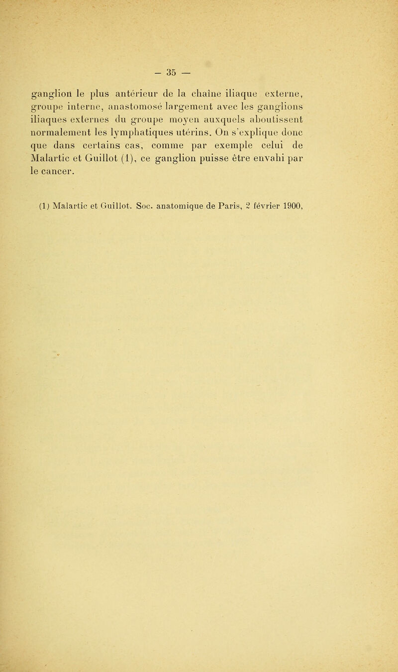 ganglion le plus antérieur de la chaîne iliaque externe, groupe interne, anastomosé largement avec les ganglions iliaques externes du groupe moyen auxquels aboutissent normalement les lymphatiques utérins. On s'explique donc que dans certains cas, comme par exemple celui de Malartic et Guillot (1), ce ganglion puisse être envahi par le cancer.