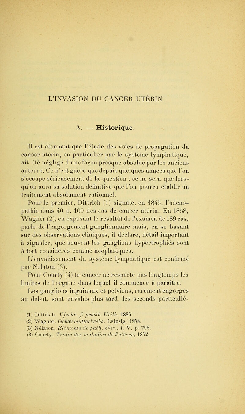 L'INVASION DU CANCER UTERIN A. — Historique. Il est étonnant que l'étude des voies de propagation du cancer utérin, en particulier par le système lymphatique, ait été négligé d'une façon presque absolue par les anciens auteurs. Ce n'est guère que depuis quelques années que l'on s'occupe sérieusement de la question : ce ne sera que lors- qu'on aura sa solution définitive que Ton pourra établir un traitement absolument rationnel. Pour le premier, Dittrich (1) signale, en 1845, l'adéno- pathie dans 40 p. 100 des cas de cancer utérin. En 1858, Wagner (2), en exposant le résultat de l'examen de 189 cas, parle de l'engorgement ganglionnaire mais, en se basant sur des observations cliniques, il déclare, détail important à signaler, que souvent les ganglions hypertrophiés sont à tort considérés comme néoplasiques. L'envahissement du système lymphatique est confirmé par Nélaton (3). Pour Courty (4) le cancer ne respecte pas longtemps les limites de l'organe dans lequel il commence à paraître. Les ganglions inguinaux et pelviens, rarement engorgés au début, sont envahis plus tard, les seconds particuliè- (1) Dittrich. Vjschr.f. prœkt. Heilk, 1885. (2) Wagner. GebserinuUerkrehs. Leipzig, 1858. (3) Nélaton. Eléments de palh. c/ùr., t. V, p. 798.