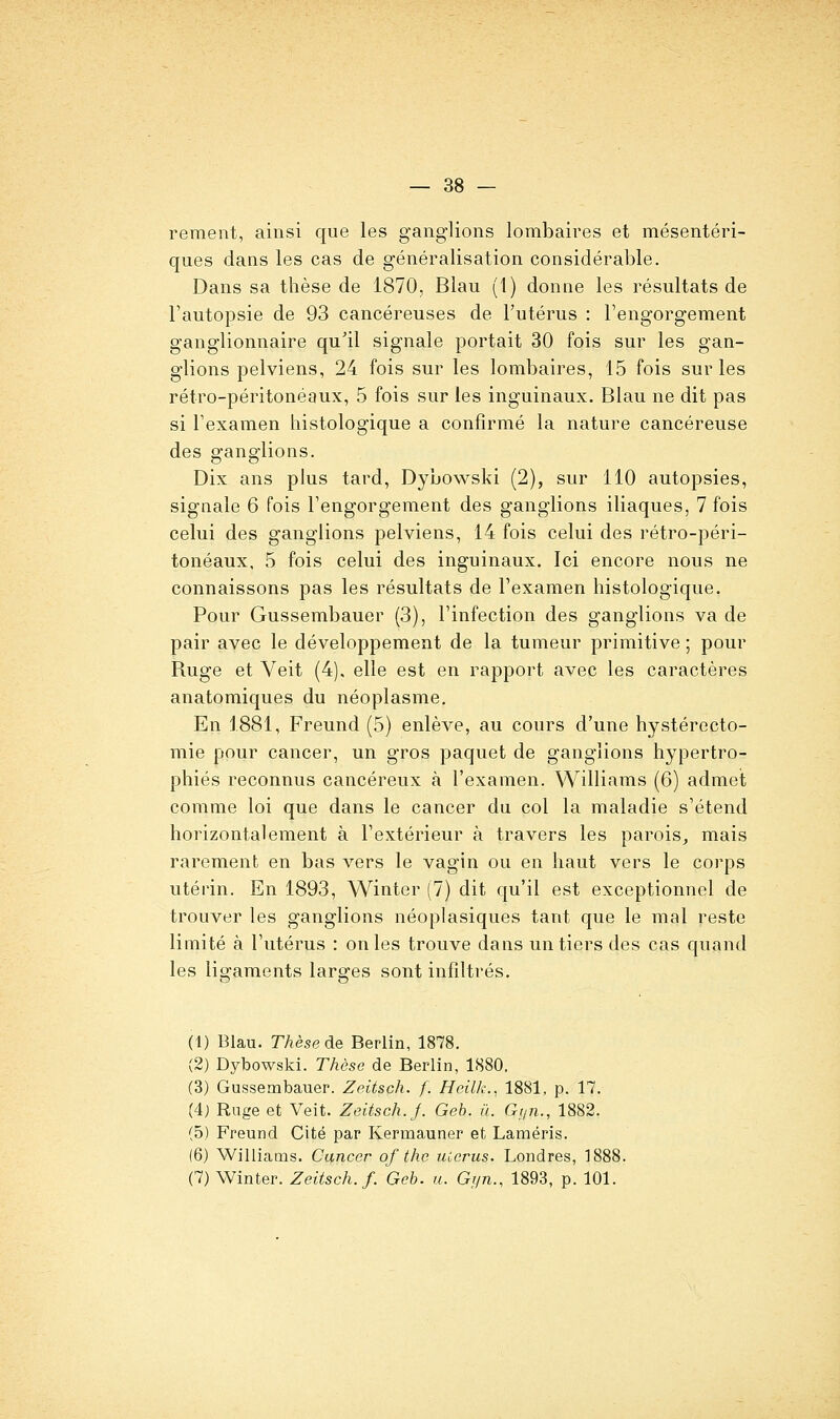 reraent, ainsi que les ganglions lombaires et mésentéri- ques dans les cas de généralisation considérable. Dans sa thèse de 1870, Blau (1) donne les résultats de l'autopsie de 93 cancéreuses de l'utérus : l'engorgement ganglionnaire qu'il signale portait 30 fois sur les gan- glions pelviens, 24 fois sur les lombaires, 15 fois sur les rétro-péritonéaux, 5 fois sur les inguinaux. Blau ne dit pas si l'examen histologique a confirmé la nature cancéreuse des ganglions. Dix ans plus tard, Dybowski (2), sur 110 autopsies, signale 6 fois l'engorgement des ganglions iliaques, 7 fois celui des ganglions pelviens, 14 fois celui des rétro-péri- tonéaux, 5 fois celui des inguinaux. Ici encore nous ne connaissons pas les résultats de l'examen histologique. Pour Gussembauer (3), l'infection des ganglions va de pair avec le développement de la tumeur primitive ; pour Ruge et Veit (4). elle est en rapport avec les caractères anatomiques du néoplasme. En 1881, Freund (5) enlève, au cours d'une hystérecto- mie pour cancer, un gros paquet de ganglions hypertro- phiés reconnus cancéreux à l'examen. Williams (6) admet comme loi que dans le cancer du col la maladie s'étend horizontalement à l'extérieur à travers les parois^ mais rarement en bas vers le vagin ou en haut vers le corps utérin. En 1893, Winter (7) dit qu'il est exceptionnel de trouver les ganglions néoplasiques tant que le mal reste limité à l'utérus : on les trouve dans un tiers des cas quand les ligaments larges sont infiltrés. (1) Blau. TAèsede Berlin, 1878. (2) Dybowski. Thèse de Berlin, 1880, (3) Gussembauer. Zeitsch. f. Heilk., 1881, p. 17. (4j Rage et Veit. Zeitsch. J. Geh. il. Gtjn., 1882. (5) Freund Cité par Kermauner et Laméris. (6) Williams. Cancer of the uicrus. Londres, 188! (7) Winter. Zeitsch. f. Geb. a. Gi/n., 1893, p. 101.