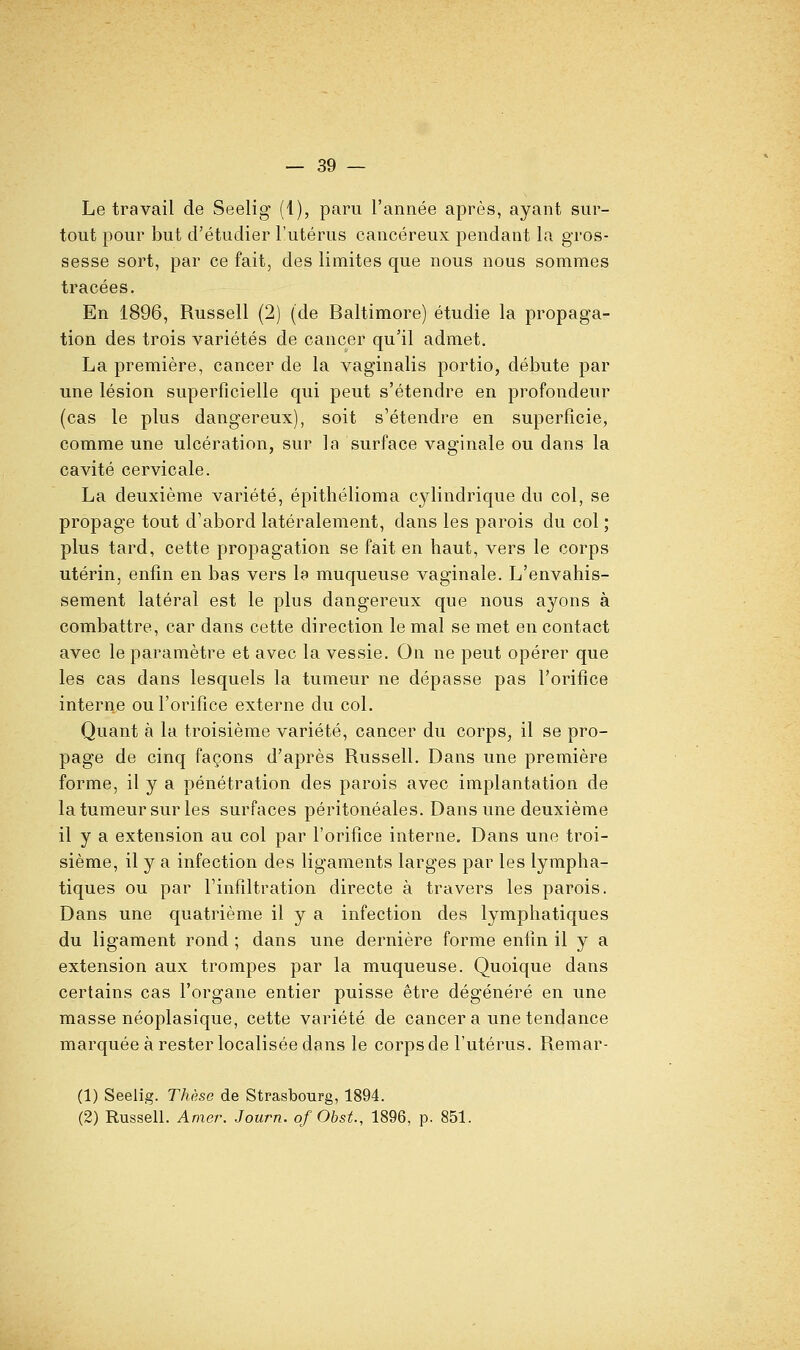 Le travail de Seelig (1), paru l'année après, ayant sur- tout pour but d'étudier l'utérus cancéreux pendant la gros- sesse sort, par ce fait, des limites que nous nous sommes tracées. En 1896, Russell (2) (de Baltimore) étudie la propaga- tion des trois variétés de cancer qu'il admet. La première, cancer de la vaginalis portio, débute par une lésion superficielle qui peut s'étendre en profondeur (cas le plus dangereux), soit s'étendre en superficie, comme une ulcération, sur la surface vaginale ou dans la cavité cervicale. La deuxième variété, épithélioma cylindrique du col, se propage tout d'abord latéralement, dans les parois du col ; plus tard, cette propagation se fait en haut, vers le corps utérin, enfin en bas vers la muqueuse vaginale. L'envahis- sement latéral est le plus dangereux que nous ayons à combattre, car dans cette direction le mal se met en contact avec le paramètre et avec la vessie. On ne peut opérer que les cas dans lesquels la tumeur ne dépasse pas l'orifice interne ou l'orifice externe du col. Quant à la troisième variété, cancer du corps, il se pro- page de cinq façons d'après Russell. Dans une première forme, il y a pénétration des parois avec implantation de la tumeur sur les surfaces péritonéales. Dans une deuxième il y a extension au col par l'orifice interne. Dans une troi- sième, il y a infection des ligaments larges par les lympha- tiques ou par l'infiltration directe à travers les parois. Dans une quatrième il y a infection des lymphatiques du ligament rond ; dans une dernière forme enfin il y a extension aux trompes par la muqueuse. Quoique dans certains cas l'organe entier puisse être dégénéré en une masse néoplasique, cette variété de cancer a une tendance marquée à rester localisée dans le corps de l'utérus. Remar- (1) Seelig. Thèse de Strasbourg, 1894. (2) Russell. Amer. Journ. of Obst., 1896, p. 851.