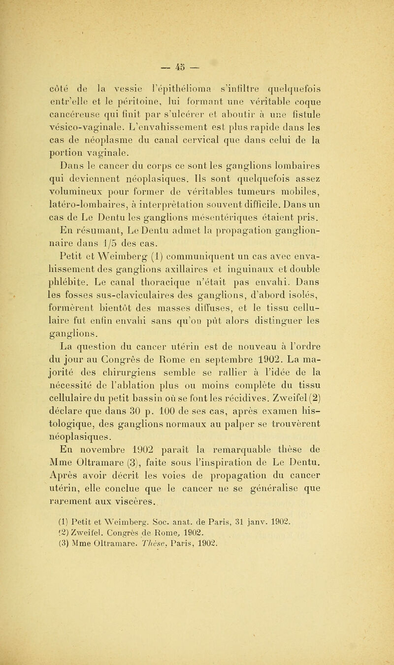 côté de la vessie répithélioma s'infiltre quelquefois entr'elle et le péritoine, lui formant une véritable coque cancéreuse qui finit par s'ulcérer et aboutir à une fistule vésico-vaginale. L'envahissement est plus rapide dans les cas de néoplasme du canal cervical que dans celui de la portion vaginale. Dans le cancer du corps ce sont les ganglions lombaires qui deviennent néoplasiques. Ils sont quelquefois assez volumineux pour former de véritables tumeurs mobiles, latéro-lombaires, à interprétation souvent difficile. Dans un cas de Le Dentu les ganglions mésentériques étaient pris. En résumant, Le Dentu admet la propagation ganglion- naire dans 1/5 des cas. Petit et Weimberg (i) communiquent un cas avec enva- hissement des ganglions axillaires et inguinaux et double phlébite. Le canal thoracique n'était pas envahi. Dans les fosses sus-claviculaires des ganglions, d'abord isolés, formèrent bientôt des masses diffuses, et le tissu cellu- laire fut enfin envahi sans qu'on pût alors distinguer les sranQ'lions. La question du cancer utérin est de nouveau à l'ordre du jour au Congrès de Rome en septembre 1902. La ma- jorité des chirurgiens semble se rallier à l'idée de la nécessité de l'ablation plus ou moins complète du tissu cellulaire du petit bassin où se font les récidives. Zweifel (2) déclare que dans 30 p. 100 de ses cas, après examen his- tologique, des ganglions normaux au palper se trouvèrent néoplasiques. En novembre 1902 parait la remarquable thèse de Mme Oltramare (3), faite sous l'inspiration de Le Dentu. Après avoir décrit les voies de propagation du cancer utérin, elle conclue que le cancer ne se généralise que rarement aux viscères. (1) Petit et Weimberg. Soc. anat. de Paris, 31 janv. 1902. (2) Zweifel. Congrès de Rome, 1902. (3) Mme Oltramare. Thèse, Paris, 1902.