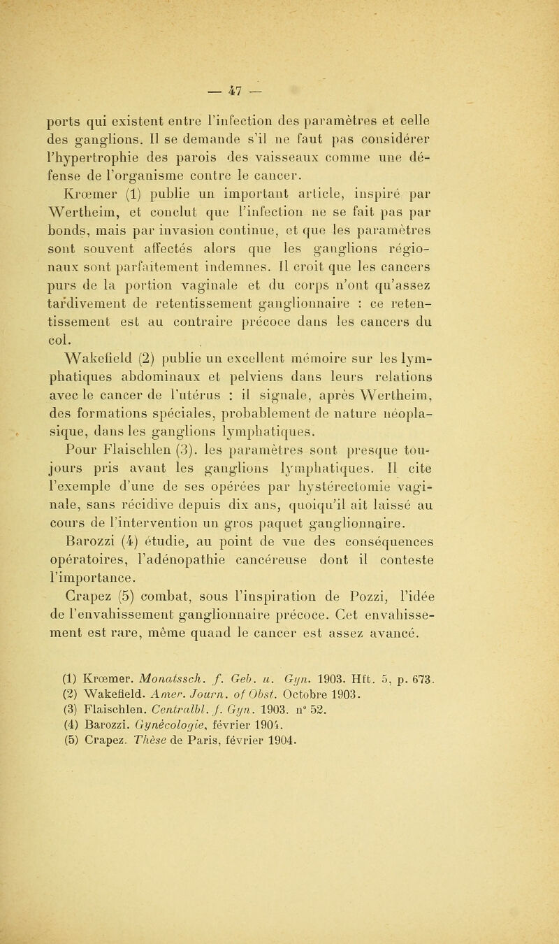 ports qui existent entre l'infection des paramètres et celle des ganglions. Il se demande s'il ne faut pas considérer l'hypertrophie des parois des vaisseaux comme une dé- fense de l'organisme contre le cancer. Krœmer (1) publie un important article, inspiré par Wertheim, et conclut que l'infection ne se fait pas par bonds, mais par invasion continue, et que les paramètres sont souvent affectés alors que les ganglions régio- naux sont parfaitement indemnes. Il croit que les cancers purs de la portion vaginale et du corps n'ont qu'assez tardivement de retentissement ganglionnaire : ce reten- tissement est au contraire précoce dans les cancers du col. Wakefield (2) publie un excellent mémoire sur les lym- phatiques abdominaux et pelviens dans leurs relations avec le cancer de l'utérus : il signale, après Wertheim, des formations spéciales, probablement de nature néopla- sique, dans les ganglions lymphatiques. Pour Flaischlen (3). les paramètres sont presque tou- jours pris avant les ganglions lymphatiques. Il cite l'exemple d'une de ses opérées par hystérectomie vagi- nale, sans récidive depuis dix ans, quoiqu'il ait laissé au cours de l'intervention un gros paquet ganglionnaire. Barozzi (4) étudie^ au point de vue des conséquences opératoires, l'adénopathie cancéreuse dont il conteste l'importance. Crapez (5) combat, sous l'inspiration de Pozzi, l'idée de l'envahissement ganglionnaire précoce. Cet envahisse- ment est rare, même quand le cancer est assez avancé. (1) Krœmer. Monatssch. f. Geh. u. Gyn. 1903. Hffc. 5, p. 673. (2) Wakefleld. Amer. Jourii. of Obst. Octobre 1903. (3) Flaischlen. Centralbl.J. Gijn. 1903. n» 52. (4) Barozzi. Gynécologie, février 1904. (5) Crapez. Thèse de Paris, février 1904.