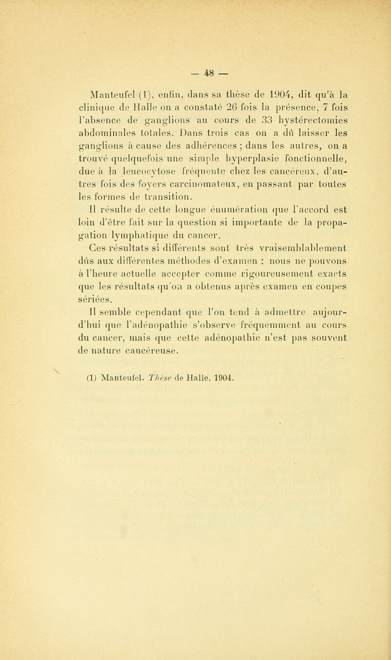 Manteufel (1), enfin, dans sa thèse de 1904, dit qu'à la clinique de Halle on a constaté 26 fois la présence, 7 fois l'absence de ganglions au cours de 33 hystérectomies abdominales totales. Dans trois cas on a dû laisser les ganglions à cause des adhérences ; dans les autres, on a trouvé quelquefois une simple hyperplasie fonctionnelle, due à la leucoc3?^tose fréquente chez les cancéreux, d'au- tres fois des foyers carcinomateux, en passant par toutes les formes de transition. Il résulte de cette longue énumération que l'accord est loin d'être fait sur la question si importante de la propa- gation lymphatique du cancer. Ces résultats si différents sont très vraisemblablement dûs aux différentes méthodes d'examen : nous ne pouvons à l'heure actuelle accepter comme rigoureusement exacts que les résultats qu'on a obtenus après examen en coupes sériées. Il semble cependant que l'on tend à admettre aujour- d'hui que l'adénopathie s'observe fréquemment au cours du cancer, mais que cette adénopathie n'est pas souvent de nature cancéreuse. (1) Manteufel. Thèse de Halle, 1904.