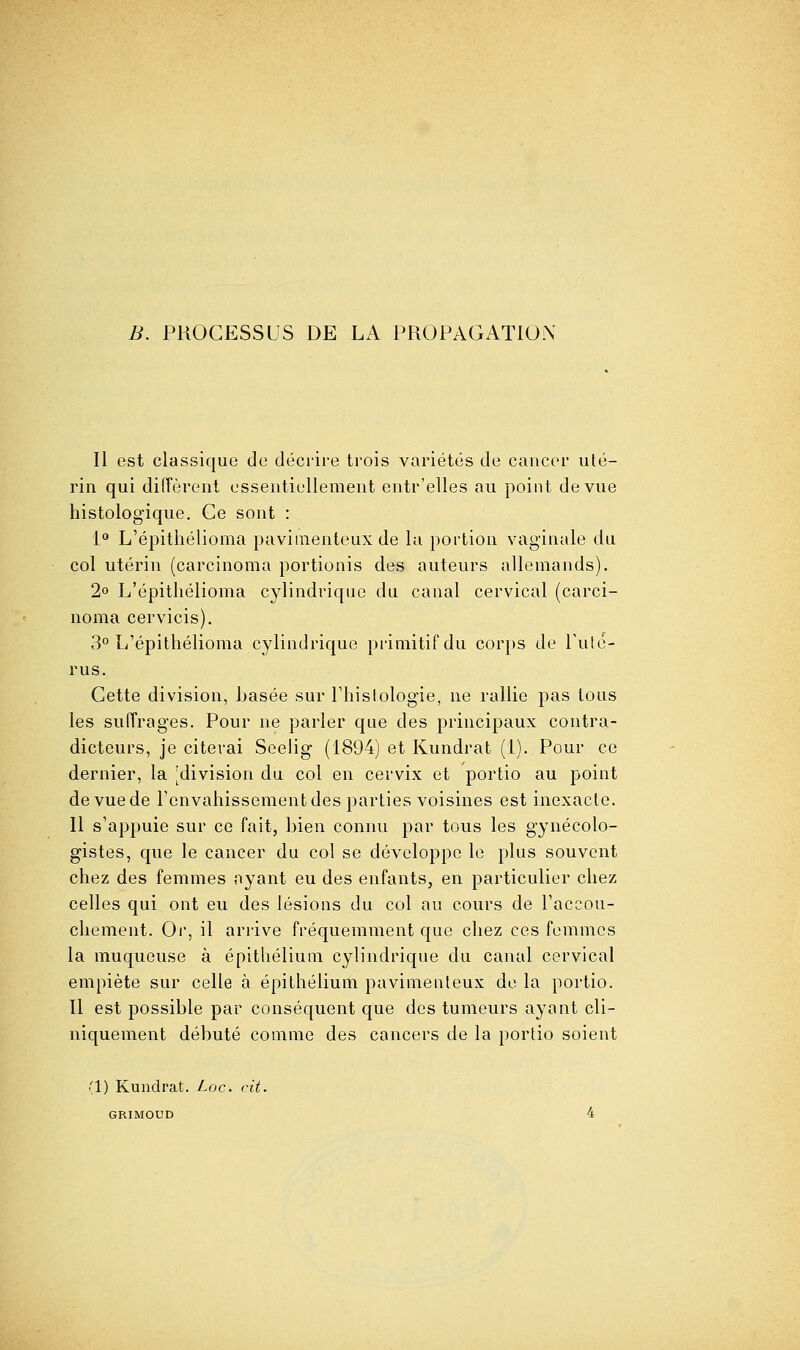 B. PROCESSUS DE LA PROPAGATION Il est classique de décrire trois variétés de cancer uté- rin qui dilîèrent essentiellement entr'elles au point de vue histologique. Ce sont : i L'épithélioma pavimenteux de la portion vaginale du col utérin (carcinoma portionis des auteurs allemands). 2° L'épithélioma cylindrique du canal cervical (carci- noma cervicis). 3° L'épithélioma cylindrique primitif du corps de Tuté- rus. Cette division, basée sur l'histologie, ne rallie pas tous les suiïrages. Pour ne parler que des principaux contra- dicteurs, je citerai Seeiig (1894) et Kundrat (1). Pour ce dernier, la [division du col en cervix et portio au point de vue de renvahissement des parties voisines est inexacte. II s'appuie sur ce fait, bien connu par tous les gynécolo- gistes, que le cancer du col se développe le plus souvent chez des femmes ayant eu des enfants, en particulier chez celles qui ont eu des lésions du col au cours de l'accou- chement. Oi, il arrive fréquemment que chez ces femmes la muqueuse à épithéliuni cylindrique du canal cervical empiète sur celle à épithéliuni pavimenteux de la portio. II est possible par conséquent que des tumeurs ayant cli- niquement débuté comme des cancers de la portio soient (1) Kundrat. Loc. cit. GRIMOUD 4
