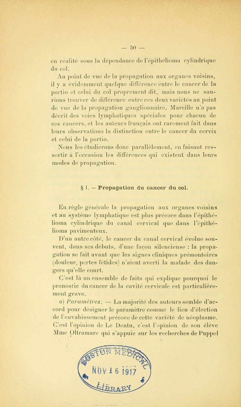 en réalité sous la dépendance de l'épithélioma cylindrique du col. Au point de vue de la propag'ation aux organes voisins, il y a évidemment quelque différence entre le cancer de la portio et celui du col proprement dit, mais nous ne sau- rions trouver de difterence entre ces deux variétés au point de vue de la propagation ganglionnaire. Marcille n'a pas décrit des voies lymphatiques spéciales pour chacun de ces cancers, et les auteurs français ont rarement fait dans leurs oi3servations la distinction entre le cancer du cervix et celui de la portio. Nous les étudierons donc parallèlement, en faisant res- sortir à l'occasion les différences qui existent dans leurs modes de propagation. § I. — Propagation du cancer du col. En règle générale la propagation aux organes voisins et au système lymphatique est plus précoce dans l'épithé- lioma cylindrique du canal cervical que dans répithe- lioma pavimenteux. D'un autre côté, le cancer du canal cervical évolue sou- vent, dans ses débuts, d'une façon silencieuse : la propa- gation se fait avant que les signes cliniques prémontoires (douleur, pertes fétides) n'aient averti la malade des dan- gers qu'elle court. C'est là un ensemble de faits qui explique pourquoi le pronostic du cancer de la cavité cervicale est particulière- ment grave. a) Paramètres. — La majorité des auteurs semble d'ac- cord pour désigner le paramètre comme le lieu d'élection de l'envahissement précoce de cette variété de néoplasme. C'est l'opinion de Le Dentu, c'est l'opinion de son élève Mme Oltramare qui s'appuie sur les recherches de Puppel