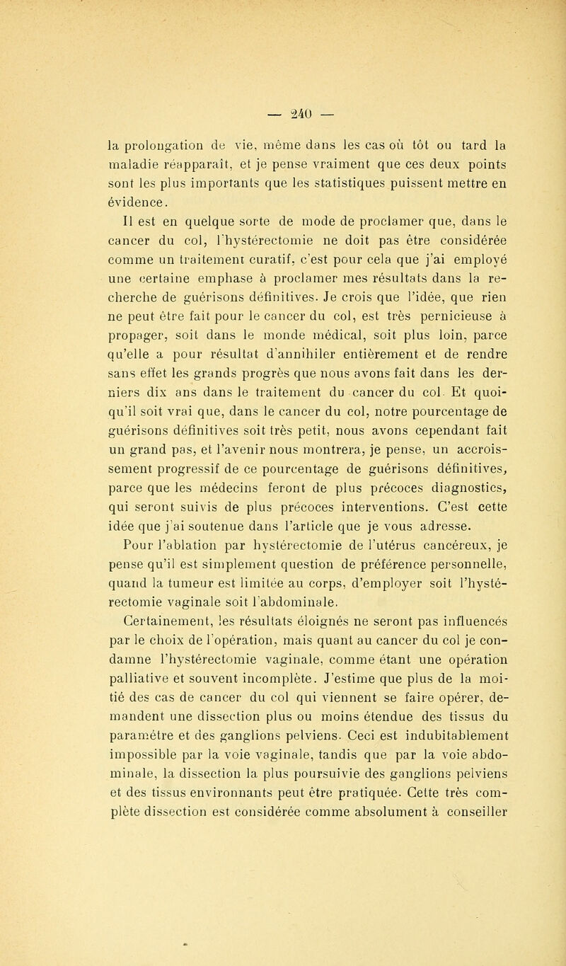 la prolougation de vie, même dans les cas où tôt ou tard la maladie réapparaît, et je pense vraiment que ces deux points sont les plus importants que les statistiques puissent mettre en évidence. Il est en quelque sorte de mode de proclamer que, dans le cancer du col, Thystérectomie ne doit pas être considérée comme un traitement curatif, c'est pour cela que j'ai employé une certaine emphase à proclamer mes résultats dans la re- cherche de guérisons définitives. Je crois que l'idée, que rien ne peut être fait pour le cancer du col, est très pernicieuse à propager, soit dans le monde médical, soit plus loin, parce qu'elle a pour résultat d'annihiler entièrement et de rendre sans effet les grands progrès que nous avons fait dans les der- niers dix ans dans le traitement du cancer du col. Et quoi- qu'il soit vrai que, dans le cancer du col, notre pourcentage de guérisons définitives soit très petit, nous avons cependant fait un grand pas, et l'avenir nous montrera, je pense, un accrois- sement progressif de ce pourcentage de guérisons définitives^ parce que les médecins feront de plus précoces diagnostics, qui seront suivis de plus précoces interventions. C'est cette idée que j'ai soutenue dans l'article que je vous adresse. Pour l'ablation par hyslérectomie de l'utérus cancéreux, je pense qu'il est simplement question de préférence personnelle, quand la tumeur est limitée au corps, d'employer soit l'hysté- rectomie vaginale soit l'abdominale. Certainement, les résultats éloignés ne seront pas influencés par le choix de l'opération, mais quant au cancer du col je con- damne l'hystérectomie vaginale, comme étant une opération palliative et souvent incomplète. J'estime que plus de la moi- tié des cas de cancer du col qui viennent se faire opérer, de- mandent une dissection plus ou moins étendue des tissus du paramétre et des ganglions pelviens. Ceci est indubitablement impossible par la voie vaginale, tandis que par la voie abdo- minale, la dissection la plus poursuivie des ganglions pelviens et des tissus environnants peut être pratiquée. Cette très com- plète dissection est considérée comme absolument à conseiller