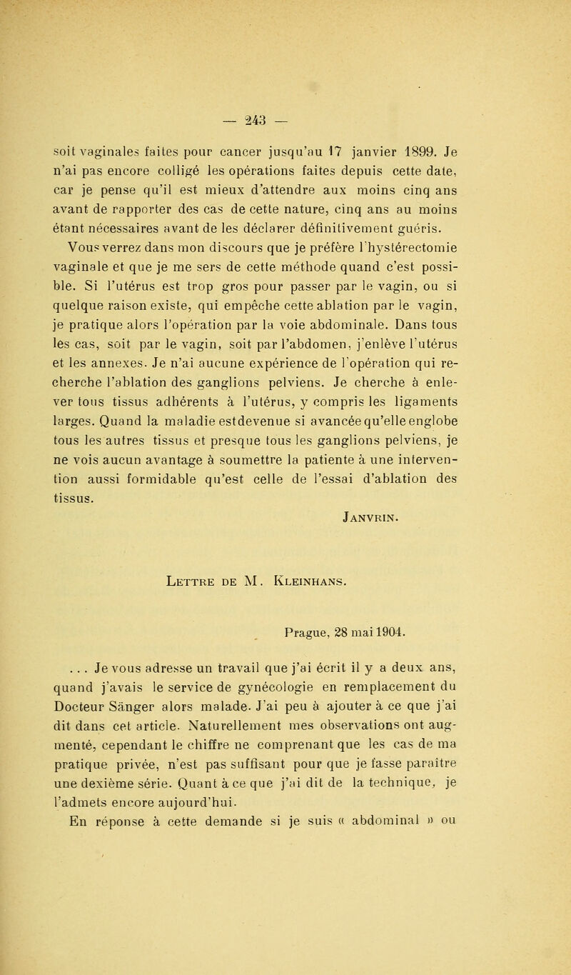 — -243 — soit vaginales faites pour cancer jusqu'au 17 janvier 1899. Je n'ai pas encore coUigé les opérations faites depuis cette date, car je pense qu'il est mieux d'attendre aux moins cinq ans avant de rapporter des cas de cette nature, cinq ans au moins étant nécessaires avant de les déclarer définitivement guéris. Vous verrez dans mon discours que je préfère Ihystérectomie vaginale et que je me sers de cette méthode quand c'est possi- ble. Si l'utérus est trop gros pour passer par le vagin, ou si quelque raison existe, qui empêche cette ablation par le vagin, je pratique alors l'opération par la voie abdominale. Dans tous les cas, soit par le vagin, soit par l'abdomen, j'enlève l'utérus et les annexes. Je n'ai aucune expérience de l'opération qui re- cherche l'ablation des ganglions pelviens. Je cherche à enle- ver tous tissus adhérents à l'utérus, y compris les ligaments larges. Quand la maladie estdevenue si avancée qu'elle englobe tous les autres tissus et presque tous les ganglions pelviens, je ne vois aucun avantage à soumettre la patiente à une interven- tion aussi formidable qu'est celle de l'essai d'ablation des tissus. Janvrin. Lettre de M. Kleinhans. Prague, 28 mai 1904. ... Je vous adresse un travail que j'ai écrit il y a deux ans, quand j'avais le service de gynécologie en remplacement du Docteur Sânger alors malade. J'ai peu à ajouter à ce que j'ai dit dans cet article. Naturellement mes observations ont aug- menté, cependant le chiffre ne comprenant que les cas de ma pratique privée, n'est pas suffisant pour que je fasse paraître une dexième série. Quant à ce que j'ai dit de la technique, je l'admets encore aujourd'hui. En réponse à cette demande si je suis « abdominal » ou