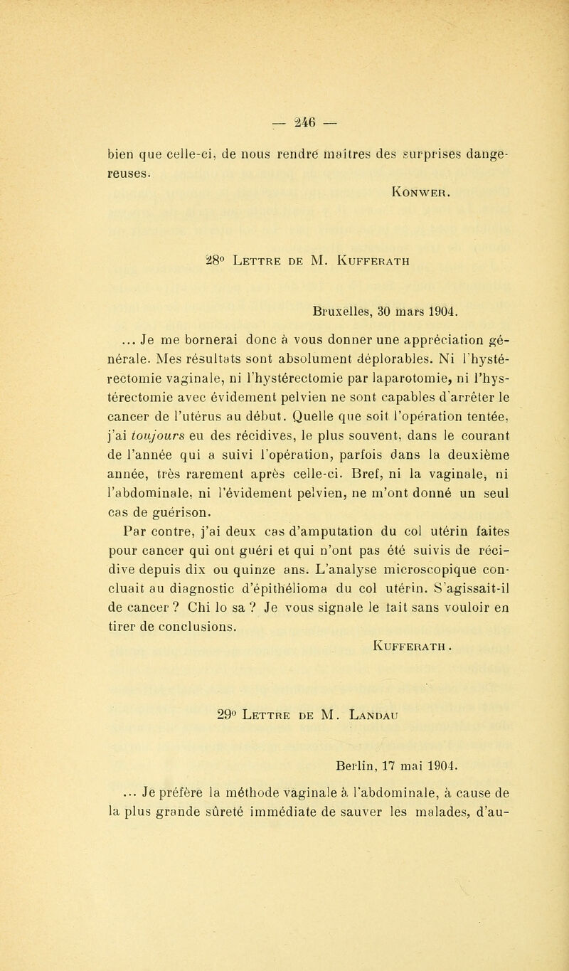 bien que celle-ci, de nous rendre maîtres des surprises dange- reuses. KONWER. 't8° Lettre de M. Kufferath Bruxelles, 30 mars 1904. ... Je me bornerai donc à vous donner une appréciation gé- nérale. Mes résultats sont absolument déplorables. Ni l'hysté- rectomie vaginale, ni l'hystérectomie par laparotomie, ni l'hys- térectomie avec évidement pelvien ne sont capables d'arrêter le cancer de l'utérus au début. Quelle que soit l'opération tentée, j'ai toujours eu des récidives, le plus souvent, dans le courant de l'année qui a suivi l'opération, parfois dans la deuxième année, très rarement après celle-ci. Bref, ni la vaginale, ni l'abdominale, ni l'évidement pelvien, ne m'ont donné un seul cas de guérison. Par contre, j'ai deux cas d'amputation du col utérin faites pour cancer qui ont guéri et qui n'ont pas été suivis de réci- dive depuis dix ou quinze ans. L'analyse microscopique con- cluait au diagnostic d'épithélioma du col utérin. S'agissait-il de cancer ? Chi lo sa ? Je vous signale le tait sans vouloir en tirer de conclusions. Kufferath. 29*^ Lettre de M. Landau Berlin, 17 mai 1904. ... Je préfère la méthode vaginale à l'abdominale, à cause de la plus grande sûreté immédiate de sauver les malades, d'au-