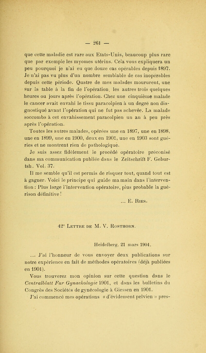 que cette maladie est rare aux Etats-Unis, beaucoup plus rare que par exemple les myomes utérins. Cela vous expliquera un peu pourquoi je n'ai eu que douze cas opérables depuis 1897. Je n'ai pas vu plus d'un nombre semblable de cas inopérables depuis cette période. Quatre de mes malades moururent, une Sur la table à la fin de l'opération, les autres trois quelques heures ou jours après l'opération. Chez une cinquième malade le cancer avait envahi le tissu paracolpien à un degré non dia- gnostiqué avant Topération qui ne fut pas achevée. La malade soccomba à cet envahissement paracolpien un an à peu près après l'opération. Toutes les autres malades, opérées une en 1897, une en 1898, une en 1899, une en 1900, deux en 1901, une en 1903 sont gué- ries et ne montrent rien de pathologique. Je suis assez fidèlement le procédé opératoire préconisé dans ma communication publiée dans le Zeitschrift F. Gebur- tsh. Vol. 37. Il me semble qu'il est permis de risquer tout, quand tout est à gagner. Voici le principe qui guide ma main dans l'interven- tion : Plus large Tintervention opératoire, plus probable la gué- rison définitive ! ... E. Ries. 42 Lettre de M. V. Rosthorn. Heidelberg, 21 mars 1904. ... J'ai l'honneur de vous envoyer deux publications sur notre expérience en fait de méthodes opératoires (déjà publiées en 1901). Vous trouverez mon opinion sur cette question dans le Centralblait Far Gynaekologie 1901, et dans les bulletins du Congrès des Sociétés de gynécologie à Giessen en 1901. J'ai commencé mes opérations « d'évidement pelvien » près-