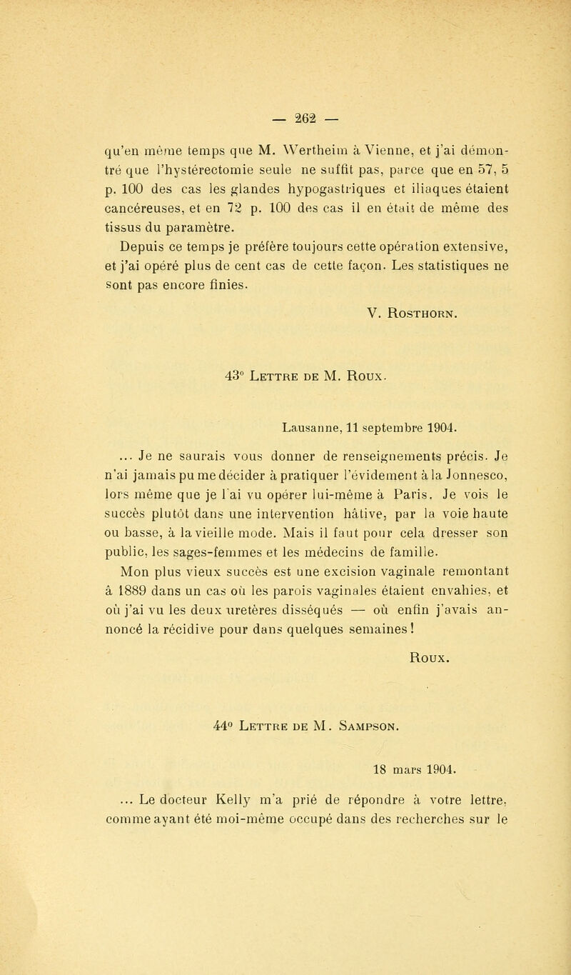 qu'en même temps que M. Wertheim à Vienne, et j'ai démon- tré que l'hystérectomie seule ne suffit pas, parce que en 57, 5 p. 100 des cas les glandes hypogastriques et iliaques étaient cancéreuses, et en 72 p. 100 des cas il en était de même des tissus du paramètre. Depuis ce temps je préfère toujours cette opération extensive, et j'ai opéré plus de cent cas de cette façon. Les statistiques ne Sont pas encore finies. V. ROSTHORN. 43° Lettre de M, Roux. Lausanne, 11 septembre 1904. ... Je ne saurais vous donner de renseignements précis. Je n'ai jamais pu me décider à pratiquer l'évidement àla Jonnesco, lors même que je lai vu opérer lui-même à Paris. Je vois le succès plutôt dans une intervention hâtive, par la voie haute ou basse, à la vieille mode. Mais il faut pour cela dresser son public, les sages-femmes et les médecins de famille. Mon plus vieux succès est une excision vaginale remontant â 1889 dans un cas où les parois vaginales étaient envahies, et où j'ai vu les deux uretères disséqués — où enfin j'avais an- noncé la récidive pour dans quelques semaines ! Roux. 44° Lettre de M. Sampson. 18 mars 1904. ... Le docteur Kelly m'a prié de répondre à votre lettre, comme ayant été moi-même occupé dans des recherches sur le