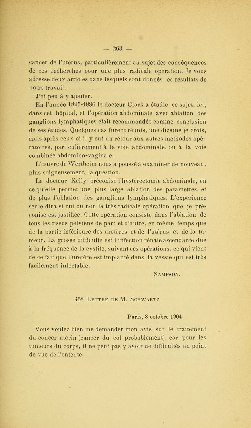 cancer de l'utérus, particulièrement au sujet des conséquences de ces recherches pour une plus radicale opération. Je vous adresse deux articles dans lesquels sont donnés les résultats de notre travail. J'ai peu à y ajouter. En l'année 1895-1896 le docteur Clark a étudié ce sujet, ici, dans cet hôpital, et l'opération abdominale avec ablation des ganglions lymphatiques était recommandée comme conclusion de ses études. Quelques cas furent réunis, une dizaine je crois, mais après ceux-ci il y eut un retour aux autres méthodes opé- ratoires, particulièrement à la voie abdominale, ou à la voie combinée abdomino-vaginale. L'œuvre de Wertheim nous a poussé à examiner de nouveau, plus soigneusement, la question. Le docteur Kelly préconise l'hystérectomie abdominale, en ce qu'elle permet une plus large ablation des paramètres, et de plus l'ablation des ganglions lymphatiques. L'expérience seule dira si oui ou non la très radicale opération que je pré- conise est justifiée. Cette opération consiste dans l'ablation de tous les tissus pelviens de part et d'autre, en même temps que de la partie inférieure des uretères et de l'utérus, et de la tu- meur. La grosse difficulté est l'infection rénale ascendante due à la fréquence de la cystite, suivant ces opérations, ce qui vient de ce fait que l'uretère est implanté dans la vessie qui est très facilement infectable. Sampson. 45° Lettre de M. Schwartz Paris, 8 octobre 1904. Vous voulez bien me demander mon avis sur le traitement du cancer utérin (cancer du col probablement), car pour les tumeurs du corps, il ne peut pas y avoir de difficultés au point de vue de l'entente-