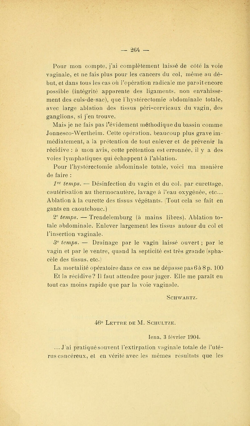 Pour mon compte, j'ai complètement laissé de côté la voie vaginale, et ne fais plus pour les cancers du col, même au dé- but, et dans tous les cas où l'opération radicale me paraît encore possible (intégrité apparente des ligaments, non envahisse- ment des culs-de-sac), que Ihystérectomie abdominale totale, avec large ablation des tissus péri-cervicaux du vagin, des ganglions, si j'en trouve. Mais je ne fais pas l'évidement méthodique du bassin comme Jonnesco-Wertheim. Cette opération, beaucoup plus grave im- médiatement, a la prétention de tout enlever et de prévenir la récidive : à mon avis, cette prétention est erronnée, il y a des voies lymphatiques qui échappent à l'ablation. Pour l'hystérectomie abdominale totale, voici ma manière de faire : i^i- temps. — Désinfection du vagin et du col, par curettage, cautérisation au thermocautère^ lavage à l'eau oxygénée, etc.. Ablation à la curette des tissus végétants. (Tout cela se fait en gants en caoutchouc.) 2® temps. — Trendelemburg (à mains libres). Ablation to- tale abdominale. Enlever largement les tissus autour du col et l'insertion vaginale. 3^ temps. — Drainage par le vagin laissé ouvert ; par le vagin et par le ventre, quand la septicité est très grande (spha- cèle des tissus, etc.) La mortalité opératoire dans ce cas ne dépasse pas 6 à 8 p. 100 Et la récidive? Il faut attendre pour juger. Elle me paraît en tout cas moins rapide que par la voie vaginale. SCHWARTZ. 46° Lettre de M. Schultze. lena, 3 février 1904. ...J'ai pratiqué souvent l'extirpation vaginale totale de l'uté- rus cancéreux, et en vérité avec les mêmes résultats que les