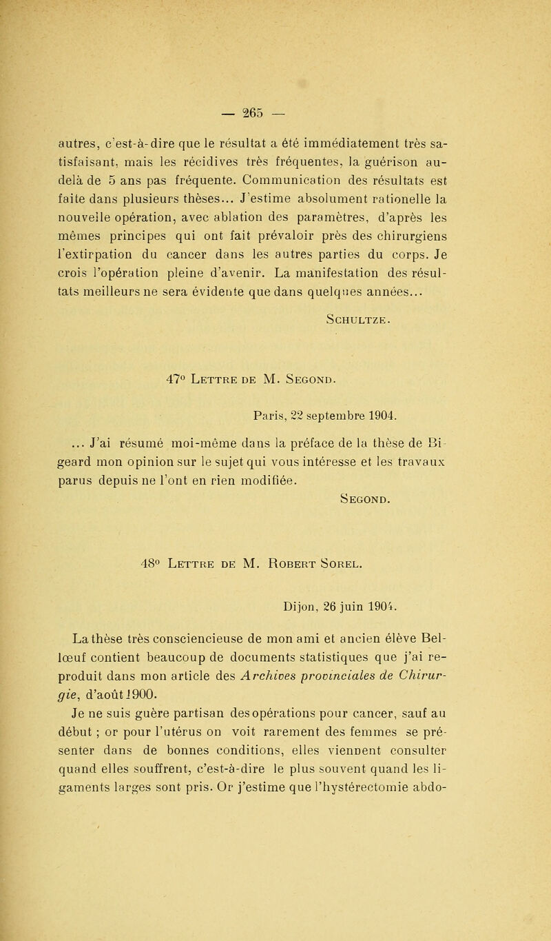 autres, c'est-à-dire que le résultat a été immédiatement très sa- tisfaisant, mais les récidives très fréquentes, la guérison au- delà de 5 ans pas fréquente. Communication des résultats est faite dans plusieurs thèses... J'estime absolument rationelle la nouvelle opération, avec ablation des paramètres, d'après les mêmes principes qui ont fait prévaloir près des chirurgiens l'extirpation du cancer dans les autres parties du corps. Je crois l'opération pleine d'avenir. La manifestation des résul- tats meilleurs ne sera évidente que dans quelques années... SCHULTZE. 47° Lettre de M. Segond. Paris, 22 septembre 1904. ... J'ai résumé moi-même dans la préface de la thèse de Bi- geard mon opinion sur le sujet qui vous intéresse et les travaux parus depuis ne l'ont en rien modifiée. Second. 48° Lettre de M, Robert Sorel. Dijon, 26 juin 1904. La thèse très consciencieuse de mon ami et ancien élève Bel- lœuf contient beaucoup de documents statistiques que j'ai re- produit dans mon article des Archives provinciales de Chirur- gie, d'août J 900- Je ne suis guère partisan des opérations pour cancer, sauf au début ; or pour l'utérus on voit rarement des femmes se pré- senter dans de bonnes conditions, elles viennent consulter quand elles souffrent, c'est-à-dire le plus souvent quand les li- gaments larges sont pris. Or j'estime que l'hystérectomie abdo-