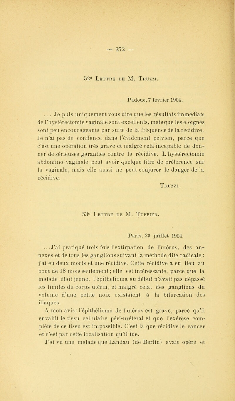 52o Lettre de M. Truzzi, Padoue,7 février 1904. ... Je puis uniquement vous dire que les résultats immédiats de l'hystérectomie vaginale sont excellents, maisque les éloignés sont peu encourageants par suite de la fréquence de la récidive- Je n'ai pas de confiance dans l'évidement pelvien, parce que c'est une opération très grave et malgré cela incapable de don- ner de sérieuses garanties contre la récidive. L'hystérectomie abdomino-vaginale peut avoir quelque titre de préférence sur la vaginale, mais elle aussi ne peut conjurer le danger de la récidive. Truzzi. 53 Lettre de M. Tuffier. Paris, 23 juillet 1904. .. .J'ai pratiqué trois fois l'extirpation de l'utérus, des an- nexes et de tous les ganglions suivant la méthode dite radicale '• j'ai eu deux morts et une récidive. Cette récidive a eu lieu au bout de 18 mois seulement ; elle est intéressante, parce que la malade était jeune, l'épithelioma au début n'avait pas dépassé les limites du corps utérin, et malgré cela, des ganglions du volume d'une petite noix existaient à la bifurcation des iliaques. A mon avis, l'épithelioma de l'utérus est grave, parce qu^ii envahit le tissu cellulaire péri-urétéral et que l'exérèse com- plète de ce tissu est impossible. C'est là que récidive le cancer et c'est par cette localisation qu'il tue. J'ai vu une malade que Landau (de Berlin) avait opéré et