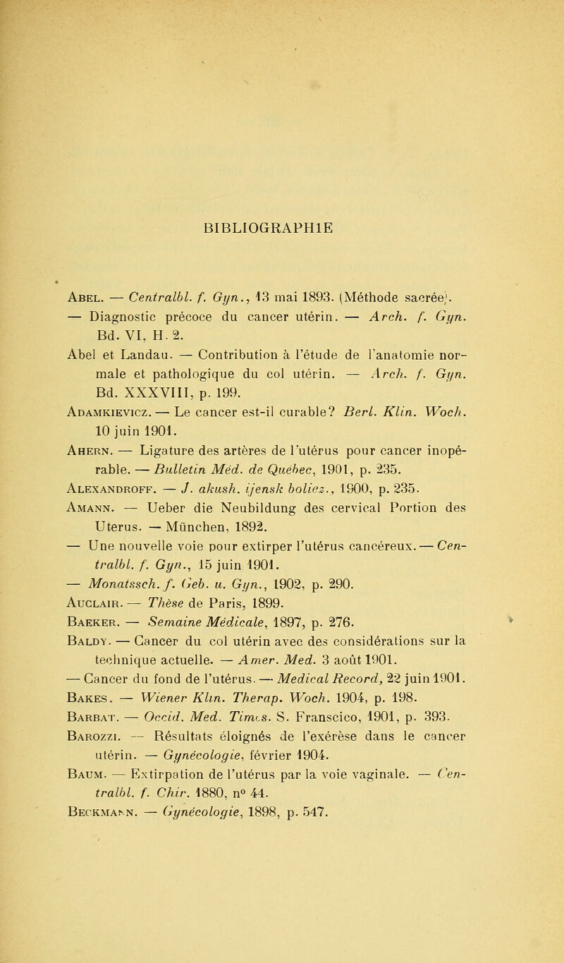 BIBLIOGRAPHIE Abel. — Centralbl. f. Gyn., 13 mai 1893. (Méthode sacrée). — Diagnostic précoce du cancer utérin. — Arch. f. Gyn. Bd. VI, H. 2. Abel et Landau. — Contribution à l'étude de Tanatomie nor- male et pathologique du col utérin. — Arch. f. Gyn. Bd. XXXVIII, p. 199. Adamkievicz. — Le cancer est-il curable? Berl. Klin. Woch. 10 juin 1901. Ahern. — Ligature des artères de l'utérus pour cancer inopé- rable. — Bulletin Méd. de Québec, 1901, p. 235. Alexandroff. — J. akush. ijensk holiez., 1900, p. 235. Amann. — Ueber die Neubildung des cervical Portion des Utérus. — Mûnchen, 1892. — Une nouvelle voie pour extirper l'utérus cancéreux. — Cen- tralbl. f. Gyn., 15 juin 1901. — Monatssch.f. Geb. u. Gyn., 1902, p. 290. AucLAiR. — Thèse de Paris, 1899. Baeker. — Semaine Médicale, 1897, p. 276. Baldy. — Cancer du col utérin avec des considérations sur la technique actuelle. — Amer. Med. 3 août 1901. — Cancer du fond de l'utérus. — Médical Record, 22 juin 1901. Bakes. — Wiener Klin. Therap. Woch. 1904, p. 198. Barbât. — Occid. Med. Timts. S. Franscico, 1901, p. 393. Barozzi. — Résultats éloignés de l'exérèse dans le cancer utérin. — Gynécologie, février 1904. Baum. — Extirpation de l'utérus par la voie vaginale. — Cen- tralbl. f. Chir. 1880, n» 44. Beckmann. — (gynécologie, 1898, p. 547.