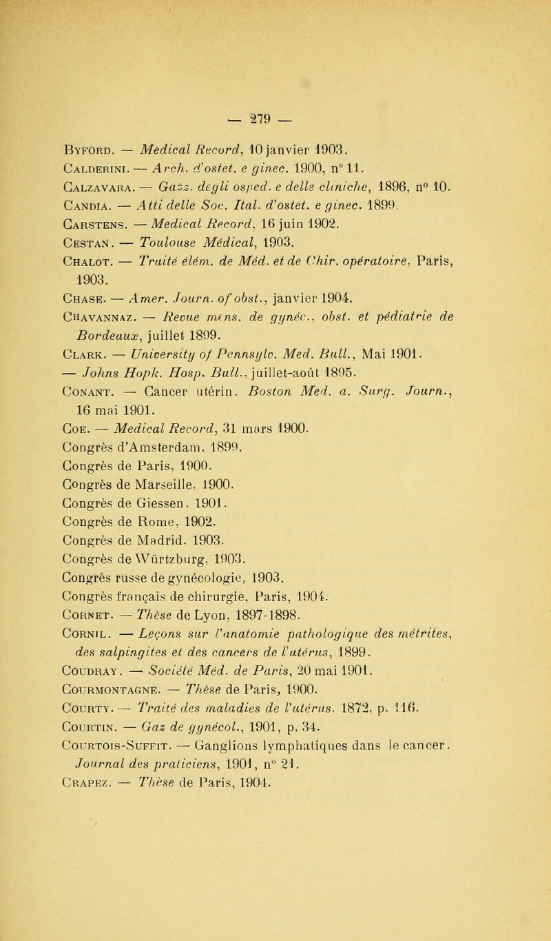 ^ ^79 — Byford. — Médical Record, 10 janvier 1903. Calderini.— Arch. d'ostet. e ginec. 1900, n°ll. Galzavara. — Gazz. degli osped. e délie chniche, 1896, n° 10. Candia. — Atti délie Soc. Ital. d'ostet. e ginec. 1899. Garstens. — Médical Record, 16 juin 1902. Cestan, — Toulouse Médical, 1903. Chalot. — Traité élém. de Méd. et de Chir. opératoire. Paris, 1903. Chase. — Amer. Journ. ofobst., janvier 1904. Chavannaz. — Bévue mfns. de gynéc, obst. et pédiatrie de Bordeaux, juillet 1899. Clark. — University o/ Pennsylo. Med. Bull., Mai 1901. — Johns Hopk. Hosp. Bull., juillet-août 1895. CoNANT. — Gancer utérin. Boston Med. a. Sur g, Journ.., 16 mai 1901. GoE. — Médical Record, 31 mars 1900. Congrès d'Amsterdam, 1899. Congrès de Paris, 1900. Congrès de Marseille, 1900. Congrès de Giessen, 1901. Congrès de Rome, 1902. Congrès de Madrid, 1903. Congrès de Wûrtzburg, 1903. Congrès russe de gynécologie, 1903. Congrès français de chirurgie, Paris, 1904. Cornet. — Thèse de Lyon, 1897-1898. CoRNiL. — Leçons sur Vanatomie pathologique des niétrites, des salpingites et des cancers de Vutérus, 1899. CouDRAY. — Société Méd. de Paris, 20 mai 1901. Courmontagne. — Thèse de Paris, 1900. CouRTY.—■ Traité des maladies de l'utérus, 1872, p. 116. CouRTiN. — Gaz de gynécoL, 1901, p. 34. CouRTOis-SuFFiT. — Gangllons lymphatiques dans le cancer. Journal des praticiens, 1901, n 21. Crapez. — Tlièse de Paris, 1904.