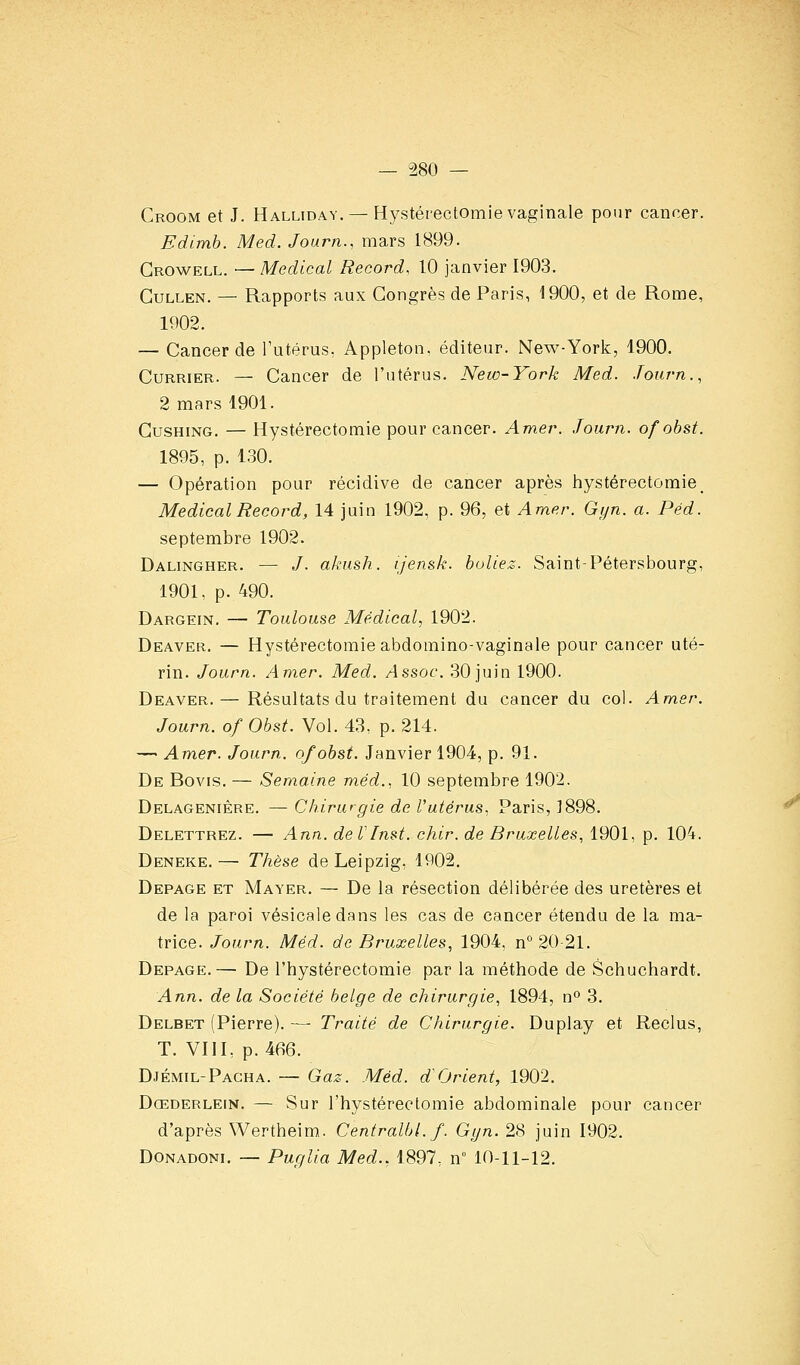 Croom et J. Halliday. — Hystérectomie vaginale pour cancer. Edimh. Med. Journ., mars 1899. Growell. — Médical Record, 10 janvier 1903. GuLLEN. — Rapports aux Gongrès de Paris, 1900, et de Rome, 1902. — Cancer de l'utérus, Appleton. éditeur. New-York, 1900. CuRRiER. — Cancer de l'utérus. New-York Med. Journ., 2 mars 1901. GusHiNG. — Hystérectomie pour cancer. Amer. Journ. ofobst. 1895, p. 130. — Opération pour récidive de cancer après hystérectomie_ Médical Record, 14 juin 1902, p. 96, et Amer. Gyn. a. Péd. septembre 1902. Dalingher. — /. akush. ijen&k. buliez. Saint-Pétersbourg, 1901, p. 490. Dargein. — Toulouse Médical, 1902. Deaver. — Hystérectomie abdomino-vaginale pour cancer uté- rin. Journ. Amer. Med. Assoc. 30 juin 1900. Deaver. — Résultats du traitement du cancer du col. Amer. Journ. of Ohst. Vol. 43. p. 214. —' Amer. Journ. ofobst. Janvier 1904, p. 91. De Bovis. — Semaine méd.. 10 septembre 1902. DELAGENrÈRE. — Chirurgie de l'utérus, Paris, 1898. Delettrez. — Ann. deVInst. chir. de Bruxelles, 1901, p. 104. Deneke.— Thèse de Leipzig, 1902. Depage et Mayer. — De la résection délibérée des uretères et de la paroi vésicaledans les cas de cancer étendu de la ma- trice. Journ. Méd. de Bruxelles, 1904, n''20 21. Depage.— De l'hystérectomie par la méthode de Schuchardt. Ann. de la Société belge de chirurgie, 1894, n° 3. Delbet (Pierre). — Traité de Chirurgie. Duplay et Reclus, T. VIII, p. 466. Djémil-Pacha. — Gaz. Méd. d'Orient, 1902. Dœderlein. — Sur l'hystérectomie abdominale pour cancer d'après Wertheim. Centralbl. f. Gyn. 28 juin 1902. Donadoni. — Puglia Med., 1897, n 10-11-12.