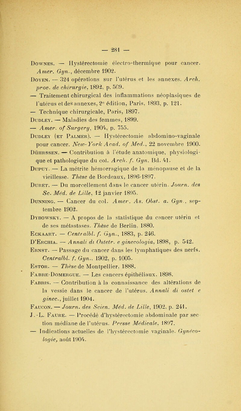 DowNES. —• Hystérectomie électro-thermique pour cancer. Amer. Gijn., décembre 1902. Doyen. — 324 opérations sur l'utérus et les annexes. Arch. prov. de chirurgie. 1892, p. 509. — Traitement chirurgical des inflammations néoplasiques de l'utérus et des annexes, 2® édition, Paris, 1893, p. 121. — Technique chirurgicale, Paris, 1897. DuDLEY. — Maladies des femmes, 1899. — Amer, of Surgery, 1904, p. 755. DuDLEY (et Palmer). — Hystércctomie abdomino-vaginale pour cancer. New-York Acad. of Med., 22 novembre 1900. DûHRSSEN. — Contribution à l'étude anatomique, physiologi- que et pathologique du col. Arch. f. Gt/n. Bd. 41. DupuY. — La métrite hémorragique de la ménopause et de la vieillesse. Thèse de Bordeaux, 1896-1897. DuRET. — Du morcellement dans le cancer utérin. Journ. des Se. Méd. de Lille, 12 janvier 1895. DuNNiNG. — Cancer du col. Amer. As. Obst. a. Gyn., sep- tembre 1902. Dybowsky. — A propos de la statistique du cancer utérin et de ses métastases. Thèse de Berlin, 1880. EcKAART. — Centralhl. f. Gyn., 1883, p. 246. D'Erghia. — Annali di Ostetr. e ginecologia, 1898, p. 542. Ernst. — Passage du cancer dans les lymphatiques des nerfs. Centralbl. f. Gyn.. 1902, p. 1005. EsTOR. — Thèse de Montpellier, 1888. Fabre-Domergue. — Les cancers épithéliaux, 1898. Fabris. — Contribution à la connaissance des altérations de la vessie dans le cancer de l'utérus. Annali di ostet e ginec, juillet 1904. Faucon. — Journ. des Scien. Méd. de Lille, 1902, p. 241. J.-L. Faure. — l'rocédé d'hystérectomie abdominale par sec- tion médiane de l'utérus. Presse Médicale. 1897. — Indications actuelles de l'hystérectomie vaginale. Gynéco- logie^ août 1904.