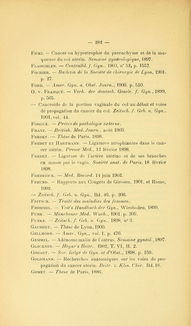 — 28-2 — FiCKi. — Cancer ou hypertrophie du parenchyme et de la mu- queuse du col utérin. Semaine gynécologique, 1897. Flaischlen. — Centralhl.f. Gyn., 1903, n 52, p. 1557. FocHiER. — Bulletin de la Société de chirurgie de Lyon, 1901^ p. 27. Ford. — Amer. Gyn. a. Obst. Journ., 1900, p. 510. 0. V. Franqué. — Verh. der deutsch. Geselc. /. Gyn., 1899, p. 565. — Cancroïde de la portion vaginale du col au début et voies de propagation du cancer du col. Zeitsch. f. Geh. u. Gyn., 1901, vol. 44. FoRGUE. — Précis de pathologie externe. Franz. — British. Med.Journ., août 1903. Fredet. — Thèse de Paris, 1898. Fredet et Hartmann. — Ligatures atrophiantes dans le can- cer utérin. Presse Méd.. 12 février 1898. Fredet. — Ligature de l'artère utérine et de ses branches en masse par le vagin. Société anat. de Paris, 18 février 1898. Frederick. — Med. Record, 14 juin 1902. Freund. — Rapports aux Congrès de Giessen, 1901, et Rome, 1902. — Zeitsch./. Geb. u. Gyn., Bd. 46, p. 206. Fritsch. — Traité des maladies des femmes. Frommel. — Veifs Handbuchder Gyn.. Wiesbaden, 1899. FuNK. — Miinchener Med. Woch., 1901, p. 309. Funke. — Zeitsch. f. Geb. u. Gyn., 1898, n 3. Gaubert. — Thèse de Lyon, 1900. Gellhorn. —Amer. Gyn., vol. 1, p. 476. Gemmel. —Adénome malin de l'utérus. Semaine gynéol.,1891. Glockner. — Hegars Beitr., 1902, T. VI, H. 2. Godart. — Soc. Belge de Gyn. et d'Obst., 1898, p. 159. GoLDMANN. — Recherches anatomiques sur les voies de pro- pagation du cancer utérin. Beitr. z. Klin. Chir. Bd. 18. Gomet. — Thèse de Paris, 1886.