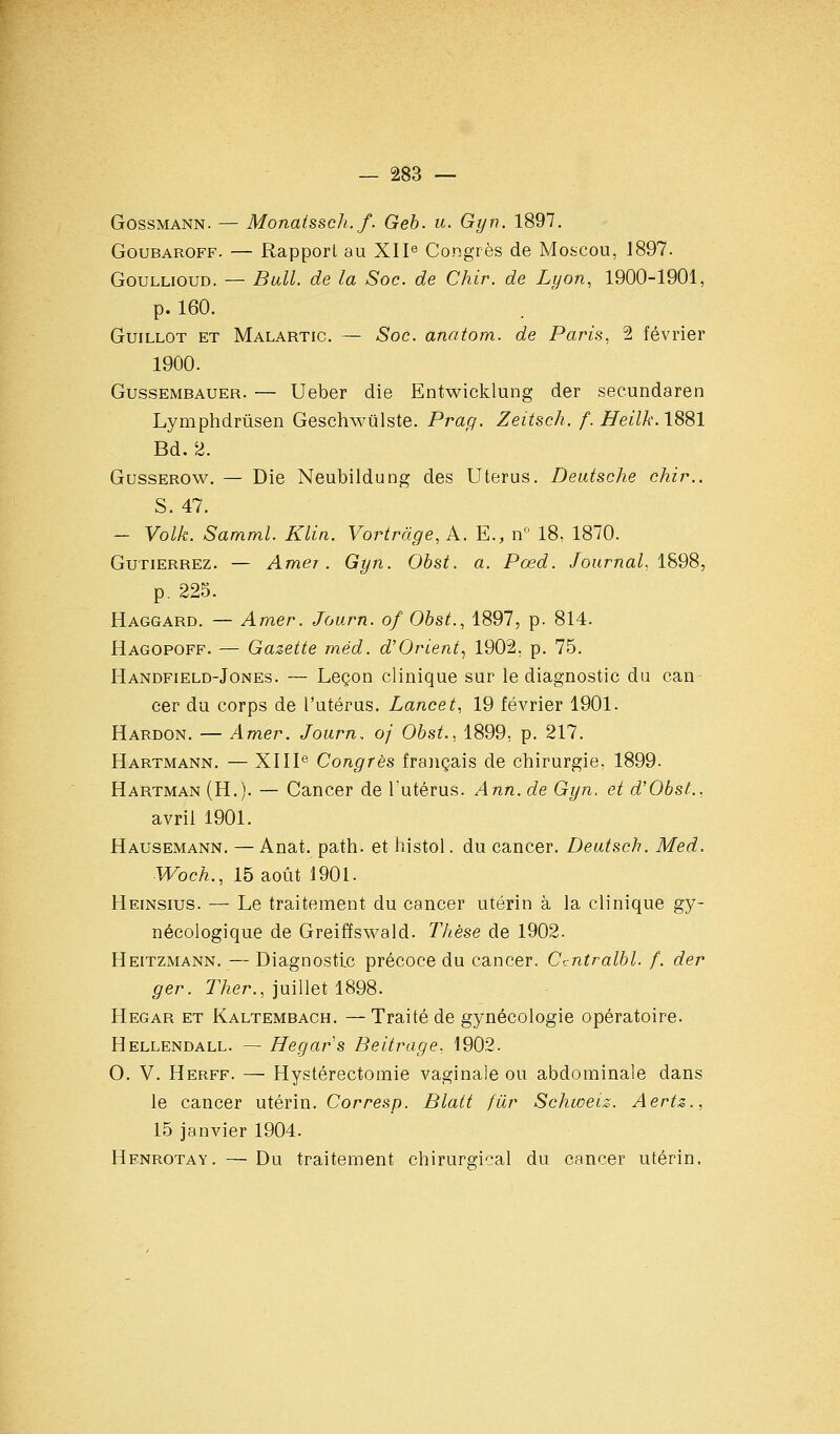 GossMANN. — Monaissch.f. Geb. u. Gyn. 1897. GouBAROFF. — Rapporl au XIP Congrès de Moscou, 1897. GouLLiouD. — Bull, de la Soc. de Chir. de Lyon, 1900-1901, p. 160. GuiLLOT ET Malartic. — Soc. anotom. de Paris, 2 février 1900. GussEMBAUER. — Ueber die Entwicklung der seeundaren Lymphdrûsen Geschwiilste. Pra//. Zeitsch. f. Heilk. 1881 Bd. 2. GussEROw. — Die Neubiidung des Utérus. Deutsche chir.. S. 47. — Volk. Samml. Klin. Vortrdge, A. E., lY' 18, 1870. GuTiERREz. — Amer. Gyn. Ohst. a. Pœd. Journal. 1S98, p. 225. Haggard. — Amer. Journ. of Ohst., 1897, p. 814. Hagopoff. — Gazette méd. d'Orient,, 1902, p. 75. Handfield-Jones. — Leçon clinique sur le diagnostic du can- cer du corps de l'utérus. Lancet, 19 février 1901. Hardon. — Amer. Journ.. oj Obst.. 1899, p. 217. Hartmann, — XIII® Congrès français de chirurgie, 1899. Hartman (H.). — Cancer de l'utérus. Ann. de Gyn, et d'Obst., avril 1901. Hausemann. — Anat. path. et histol. du cancer. Deutsch. Med. Woch., 15 août 1901. Heinsius. — Le traitement du cancer utérin à la clinique gy- nécologique de Greiffswald. Thèse de 1902. Heitzmann.—Diagnostic précoce du cancer. Ccntralbl, f. der ger. Ther., juillet 1898. Hegar et Kaltembach. — Traité de gynécologie opératoire. Hellendall. — Hegar s Beitrage, 1902. 0. V. Herff. — Hystérectomie vaginale ou abdominale dans le cancer utérin. Corresp. Blatt fur Schwetz. Aertz., 15 janvier 1904. Henrotay. — Du traitement chirurgical du cancer utérin.