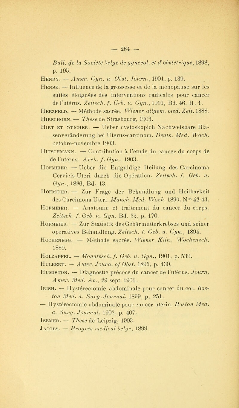 Bail, de la Société belge de gynécol. et d'obstétrique, 1898, p. 195. Henry. — Amer. Gyn. a. Obst. Journ., 1901, p. 139. Hense. — Influence de la grossesse et de la ménopause sur les suites éloignées des interventions radicales pour cancer deTutérus. Zeitsch.f. Geh. a. Gyn., 1901, Bd. 46, H. 1. Herzfeld. — Méthode sacrée. Wiener allgem. med. Zeit. 1888. HiRSCHORN. — Thèse de Strasbourg, 1903. HiRT ET Sticher. — Ucber cystoskopich Nachweisbare Bla- senverânderung bei Uterus-carcinom. Deuts. Med. ^Voch. octobre-novembre 1903. HiTSCHMANN. — Contribution à l'étude du cancer du corps de de l'utérus. Arch. f. Gyn., 1903. Hofmeier. — Ueber die Entgûldige Heilung des Carcinoma Cervicis Uteri durch die Opération. Zeitsch. f. Geb. u. Gijn., J886, Ed. 13. Hofmeier. — Zur Frage der Behandlung und Heilbarkeit des Carcimona Uteri. Munch. Med. Woch. 1890, No» 42-43. Hofmeier, — Anatomie et traitement du cancer du corps. Zeitsch. f. Geb. u. Gyn. Bd. 32, p. 170. Hofmeier. — Zur Statistik des Gebârmutterkrebses uad seiner operatives Behandlung. Zeitsch. f. Geb. u. Gyn., 1894. Hochenegg. — Méthode sacrée. Wiener Ktin. Wochensch. 1889. Holzapfel. —Monatssch. f. Geh. u. Gyn.. 1901, p. 539. Hulbert. — Amer. Journ. of Obst. 1895, p. 130. HuMiSTON. — Diagnostic précoce du cancer de l'utérus. Journ. Amer. Med. As., 29 sept. i90i. Irish. — Hystérectomie abdominale pour cancer du col. Bos- ton Med. a. Surg. Journal, 1899, p. 251. — Hystérectomie abdominale pour cancer utérin. Boston Med. a. Surg. Journal., 1902, p. 407- Isemer. — Thèse de Leipzig, 1903. Jacobs. — Progrès médical belge, 1899