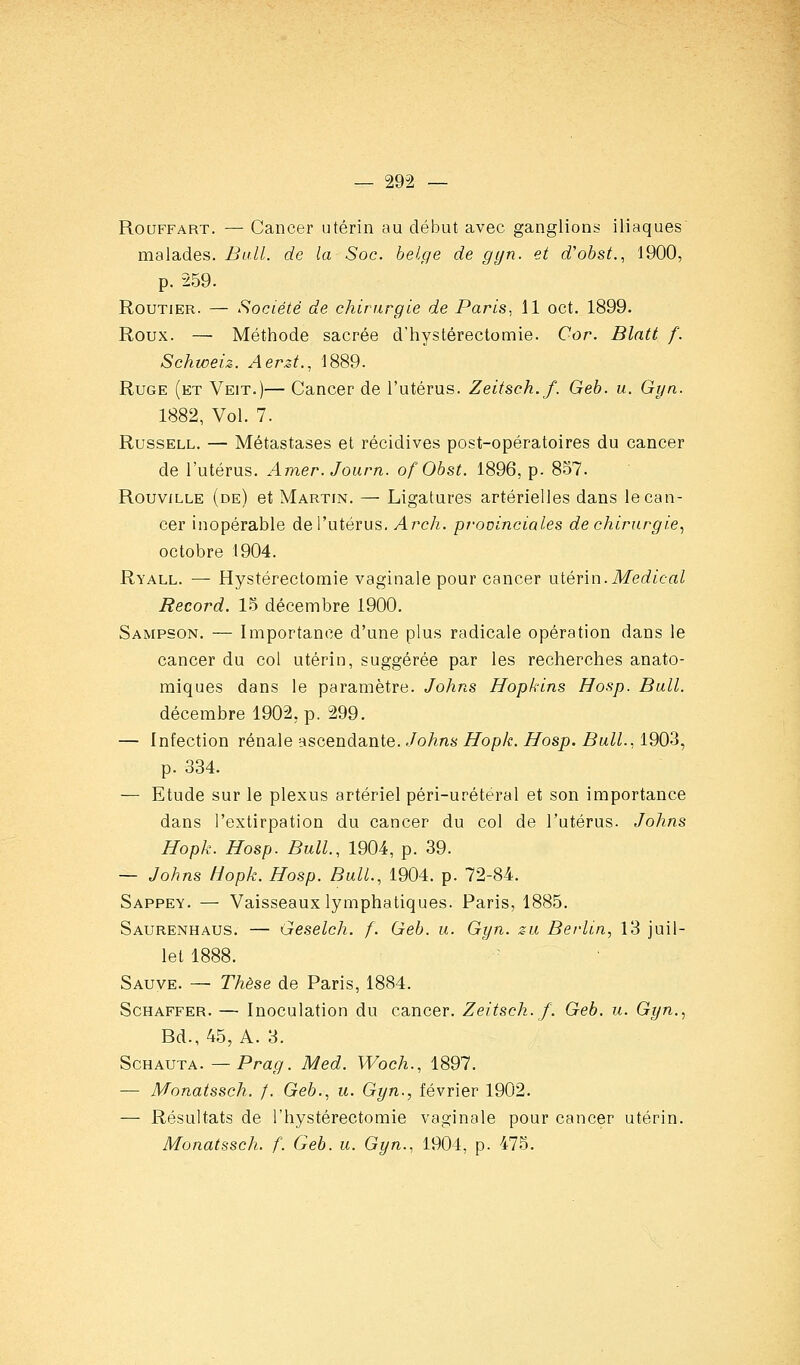RouFFART. — Cancer utérin au début avec ganglions iliaques malades. Bull, de la Soc. belge de gyn. et d'obst., 1900, p. 259. Routier. — Société de chirurgie de Paris, 11 oct. 1899. Roux. — Méthode sacrée d'hystérectomie. Cor. Blatt f. Schweiz. Aerzt., 1889. RuGE (et Veit.)— Cancer de l'utérus. Zeitsch.f. Geb. u. Gyn. 1882, Vol. 7. RussELL. — Métastases et récidives post-opératoires du cancer de l'utérus. Amer. Journ. ofObst. 1896, p. 857. RouviLLE (de) et Martin. — Ligatures artérielles dans le can- cer inopérable de l'utérus. Arch. provinciales de chirurgie.^ octobre 1904. Ryall. — Hystérectomie vaginale pour cancer xxiénn.Médical Record. 1.5 décembre 1900. Sampson. — Importance d'une plus radicale opération dans le cancer du col utérin, suggérée par les recherches anato- miques dans le paramètre. Johns Hopkins Hosp. Bail. décembre 1902, p. 299. — Infection rénale ascendante. Johns Hopk. Hosp. Bull.. 1903, p. 334. — Etude sur le plexus artériel péri-urétéral et son importance dans l'extirpation du cancer du col de l'utérus. Johns Hopk. Hosp. Bull., 1904, p. 39. — Johns Hopk. Hosp. Bull., 1904. p. 72-84. Sappey. — Vaisseaux lymphatiques. Paris, 1885. Saurenhaus. — Geselch. f. Geb. u. Gyn. z-u Berlin, 13 juil- let 1888. Sauve. — Thèse de Paris, 1884. Schaffer. — Inoculation du cancer. Zeitsch.f. Geb. u. Gyn.., Ed., 45, A. 3. ScHAUTA. — Pra(/. Med. Woch., 1897. — Monatssch. f. Geb., u. Gyn., février 1902. — Résultats de l'hystérectomie vaginale pour cancer utérin. Monatssch. f. Geb. u. Gyn., 1904, p. 475.